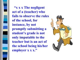 “x x x The negligent
act of a (teacher) who
fails to observe the rules
of the school, for
instance, by not
promptly submitting a
student’s grade is not
only imputable to the
teacher but is an act of
the school being his/her
employer x x x.”
 
