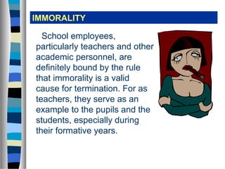 IMMORALITY

  School employees,
particularly teachers and other
academic personnel, are
definitely bound by the rule
that immorality is a valid
cause for termination. For as
teachers, they serve as an
example to the pupils and the
students, especially during
their formative years.
 