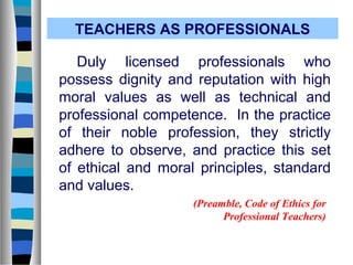 TEACHERS AS PROFESSIONALS

   Duly licensed professionals who
possess dignity and reputation with high
moral values as well as technical and
professional competence. In the practice
of their noble profession, they strictly
adhere to observe, and practice this set
of ethical and moral principles, standard
and values.
                    (Preamble, Code of Ethics for
                          Professional Teachers)
 