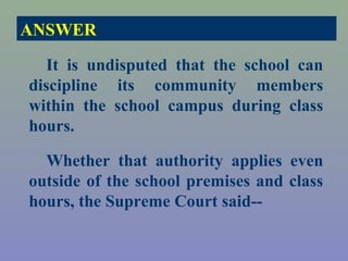ANSWER

   It is undisputed that the school can
discipline its community members
within the school campus during class
hours.

  Whether that authority applies even
outside of the school premises and class
hours, the Supreme Court said--
 