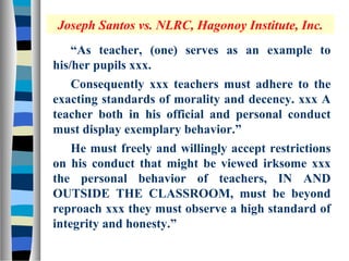 Joseph Santos vs. NLRC, Hagonoy Institute, Inc.
    “As teacher, (one) serves as an example to
his/her pupils xxx.
   Consequently xxx teachers must adhere to the
exacting standards of morality and decency. xxx A
teacher both in his official and personal conduct
must display exemplary behavior.”
    He must freely and willingly accept restrictions
on his conduct that might be viewed irksome xxx
the personal behavior of teachers, IN AND
OUTSIDE THE CLASSROOM, must be beyond
reproach xxx they must observe a high standard of
integrity and honesty.”
 
