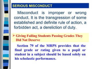 SERIOUS MISCONDUCT

  Misconduct is improper or wrong
conduct. It is the transgression of some
established and definite rule of action, a
forbidden act, a dereliction of duty.
 Giving Failing Students Passing Grades They
  Did Not Deserve
   Section 79 of the MRPS provides that the
 final grade or rating given to a pupil or
 student in a subject should be based solely on
 his scholastic performance.
 