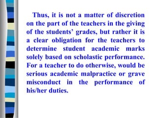Thus, it is not a matter of discretion
on the part of the teachers in the giving
of the students’ grades, but rather it is
a clear obligation for the teachers to
determine student academic marks
solely based on scholastic performance.
For a teacher to do otherwise, would be
serious academic malpractice or grave
misconduct in the performance of
his/her duties.
 