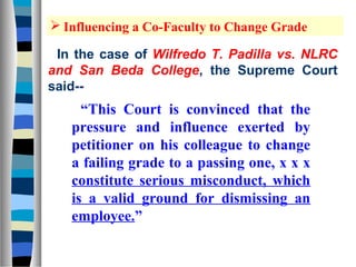  Influencing a Co-Faculty to Change Grade

 In the case of Wilfredo T. Padilla vs. NLRC
and San Beda College, the Supreme Court
said--
     “This Court is convinced that the
   pressure and influence exerted by
   petitioner on his colleague to change
   a failing grade to a passing one, x x x
   constitute serious misconduct, which
   is a valid ground for dismissing an
   employee.”
 