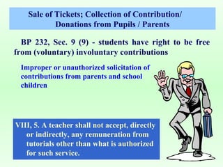 Sale of Tickets; Collection of Contribution/
            Donations from Pupils / Parents

  BP 232, Sec. 9 (9) - students have right to be free
from (voluntary) involuntary contributions
 Improper or unauthorized solicitation of
 contributions from parents and school
 children




VIII, 5. A teacher shall not accept, directly
   or indirectly, any remuneration from
   tutorials other than what is authorized
   for such service.
 