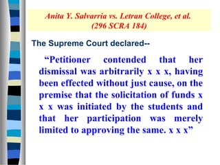 Anita Y. Salvarria vs. Letran College, et al.
                (296 SCRA 184)

The Supreme Court declared--

   “Petitioner contended that her
 dismissal was arbitrarily x x x, having
 been effected without just cause, on the
 premise that the solicitation of funds x
 x x was initiated by the students and
 that her participation was merely
 limited to approving the same. x x x”
 
