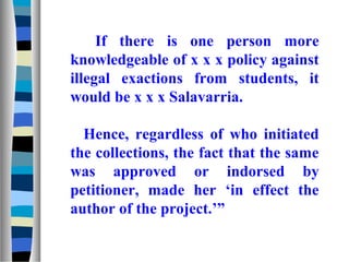 If there is one person more
knowledgeable of x x x policy against
illegal exactions from students, it
would be x x x Salavarria.

  Hence, regardless of who initiated
the collections, the fact that the same
was approved or indorsed by
petitioner, made her ‘in effect the
author of the project.’”
 