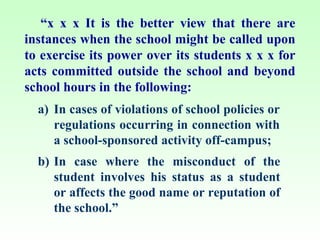 “x x x It is the better view that there are
instances when the school might be called upon
to exercise its power over its students x x x for
acts committed outside the school and beyond
school hours in the following:
  a) In cases of violations of school policies or
     regulations occurring in connection with
     a school-sponsored activity off-campus;
  b) In case where the misconduct of the
     student involves his status as a student
     or affects the good name or reputation of
     the school.”
 