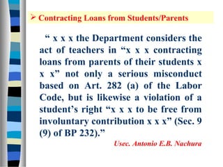  Contracting Loans from Students/Parents

    “ x x x the Department considers the
  act of teachers in “x x x contracting
  loans from parents of their students x
  x x” not only a serious misconduct
  based on Art. 282 (a) of the Labor
  Code, but is likewise a violation of a
  student’s right “x x x to be free from
  involuntary contribution x x x” (Sec. 9
  (9) of BP 232).”
                     Usec. Antonio E.B. Nachura
 