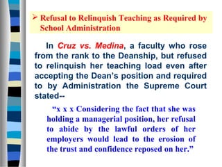  Refusal to Relinquish Teaching as Required by
  School Administration

   In Cruz vs. Medina, a faculty who rose
from the rank to the Deanship, but refused
to relinquish her teaching load even after
accepting the Dean’s position and required
to by Administration the Supreme Court
stated--
     “x x x Considering the fact that she was
   holding a managerial position, her refusal
   to abide by the lawful orders of her
   employers would lead to the erosion of
   the trust and confidence reposed on her.”
 