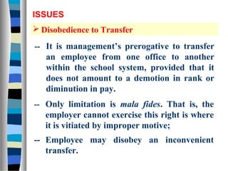 ISSUES
 Disobedience to Transfer

-- It is management’s prerogative to transfer
   an employee from one office to another
   within the school system, provided that it
   does not amount to a demotion in rank or
   diminution in pay.
-- Only limitation is mala fides. That is, the
   employer cannot exercise this right is where
   it is vitiated by improper motive;
-- Employee may disobey an inconvenient
   transfer.
 