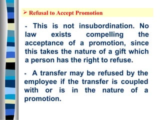 Refusal to Accept Promotion

-  This is not insubordination. No
law     exists    compelling      the
acceptance of a promotion, since
this takes the nature of a gift which
a person has the right to refuse.
- A transfer may be refused by the
employee if the transfer is coupled
with or is in the nature of a
promotion.
 