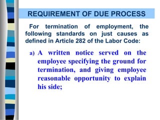 REQUIREMENT OF DUE PROCESS
  For termination of employment, the
following standards on just causes as
defined in Article 282 of the Labor Code:

 a) A written notice served on the
    employee specifying the ground for
    termination, and giving employee
    reasonable opportunity to explain
    his side;
 