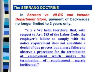 The SERRANO DOCTRINE

   In Serrano vs. NLRC and Isetann
Department Store, payment of backwages
no longer limited to 3 years only.
     “x x x We hold, therefore, that, with
  respect to Art. 283 of the Labor Code, the
  employer’s failure to comply with the
  notice requirement does not constitute a
  denial of due process but a mere failure to
  observe a procedure for the termination
  of employment which makes the
  termination of employment merely
  ineffectual.”
 