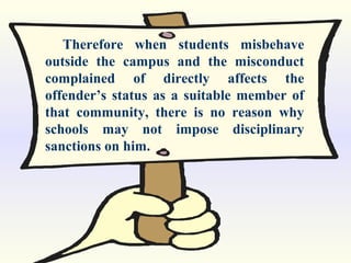 Therefore when students misbehave
outside the campus and the misconduct
complained of directly affects the
offender’s status as a suitable member of
that community, there is no reason why
schools may not impose disciplinary
sanctions on him.
 