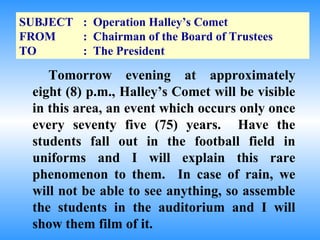 SUBJECT : Operation Halley’s Comet
FROM    : Chairman of the Board of Trustees
TO      : The President

     Tomorrow evening at approximately
  eight (8) p.m., Halley’s Comet will be visible
  in this area, an event which occurs only once
  every seventy five (75) years. Have the
  students fall out in the football field in
  uniforms and I will explain this rare
  phenomenon to them. In case of rain, we
  will not be able to see anything, so assemble
  the students in the auditorium and I will
  show them film of it.
 