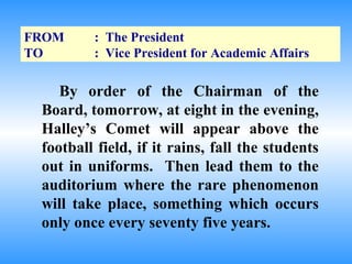 FROM     : The President
TO       : Vice President for Academic Affairs

    By order of the Chairman of the
 Board, tomorrow, at eight in the evening,
 Halley’s Comet will appear above the
 football field, if it rains, fall the students
 out in uniforms. Then lead them to the
 auditorium where the rare phenomenon
 will take place, something which occurs
 only once every seventy five years.
 