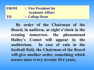 FROM     : Vice President for
           Academic Affairs
TO       : College Dean

    By order of the Chairman of the
 Board, in uniform, at eight o’clock in the
 evening tomorrow, the phenomenal
 Halley’s Comet will appear in the
 auditorium. In case of rain in the
 football field, the Chairman of the Board
 will give another order, something which
 occurs once every seventy five years.
 