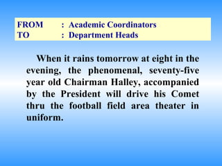 FROM     : Academic Coordinators
TO       : Department Heads

   When it rains tomorrow at eight in the
 evening, the phenomenal, seventy-five
 year old Chairman Halley, accompanied
 by the President will drive his Comet
 thru the football field area theater in
 uniform.
 
