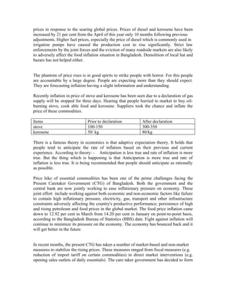 prices in response to the soaring global prices. Prices of diesel and kerosene have been
increased by 21 per cent from the April of this year only 10 months following previous
adjustments. Higher fuel prices, especially the price of diesel which is commonly used in
irrigation pumps have caused the production cost to rise significantly. Strict law
enforcements by the joint forces and the eviction of many roadside markets are also likely
to adversely affect the food inflation situation in Bangladesh. Demolition of local hat and
bazars has not helped either.


The phantom of price rises is in good spirits to strike people with horror. For this people
are accountable by a large degree. People are expecting more than they should expect.
They are forecasting inflation having a slight information and understanding.

Recently inflation in price of stove and kerosene has been seen due to a declaration of gas
supply will be stopped for three days. Hearing that people hurried to market to buy oil-
burning stove, cook able food and kerosene. Suppliers took the chance and inflate the
price of these commodities.

Items                          Prior to declaration           After declaration
stove                          100-150                        300-350
kerosene                       50/ kg                         80/kg

There is a famous theory in economics is that adaptive expectation theory. It holds that
people tend to anticipate the rate of inflation based on their previous and current
experience. According to theory: - Anticipation is less true and rate of inflation is more
true. But the thing which is happening is that Anticipation is more true and rate of
inflation is less true. It is being recommended that people should anticipate as rationally
as possible.

Price hike of essential commodities has been one of the prime challenges facing the
Present Caretaker Government (CTG) of Bangladesh. Both the government and the
central bank are now jointly working to ease inflationary pressure on economy. These
joint effort include working against both economic and non-economic factors like failure
to contain high inflationary pressure, electricity, gas, transport and other infrastructure
constraints adversely affecting the country's productive performance; persistence of high
and rising petroleum and food prices in the global market. The food price inflation came
down to 12.92 per cent in March from 14.20 per cent in January on point-to-point basis,
according to the Bangladesh Bureau of Statistics (BBS) date. Fight against inflation will
continue to minimize its pressure on the economy. The economy has bounced back and it
will get better in the future


In recent months, the present CTG has taken a number of market-based and non-market
measures to stabilize the rising prices. These measures ranged from fiscal measures (e.g.
reduction of import tariff on certain commodities) to direct market interventions (e.g.
opening sales outlets of daily essentials). The care taker government has decided to form
 