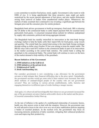 a core committee to monitor food prices; stock, supply .Government is also wants to wide
OMS of rice. It is being apprehended that these proactive steps might get partly
neutralized by the recent upward adjustment of fuel prices, and also market dislocation
arising from removal of traders from unauthorized market places. Whatsoever, the
markets of daily essentials have continued to rise revealing a significant gap between the
farmgate price and the consumer price for similar products.

Bangladesh bank advises government to build up emergency food stock. BB is releasing
the US dollar to the commercial banks to settle import payment bills for essential items
particularly food grains. A concerned remained about outlook for inflation underpinned
by supply side constraints, political and strong aggregate demand.

The Bangladesh bank has steadily intensified its intervention in the inter-bank foreign
exchange market to help the banks settle their import bills for food grains, scrap vessels
and gasoline. The central bank has started intervening in the inter-bank foreign exchange
through selling us dollar since October 29 last year aiming to keep the market stable. The
BB has since sold a total $472 million to the commercial banks as part of its intervention
in the market according to the central bank statistics. The central bank is selling the
greenback to the commercial banks. The central bank will continue to move on the basis
of the market demand to help stability of the greenback.

Recent Initiatives of the Government
A. OMS initiatives at the GoB level.
B. OMS initiatives at the private level.
C. Withdrawal of Tariff.
D. Draft Anti-hoarding Act.

Our caretaker government is now considering a pay allowance for the government
servants to help mitigate their financial difficulties due to the price spiral. Undoubtedly,
the government servants would get some relief if their salaries were increased. But what
about millions of underprivileged people of the country who are not government
servants? They are working in various private establishments, mills, factories and
engaging themselves in different types of works fetching a meager income.


And again, it is observed and knowledgeable that whenever our government increased the
pay of the government servants it had an unfavorable shock on the market and the prices
of essential commodities further blast up.


As the rate of inflation is the upshot of a multifaceted relationship of economic factors,
hardly any elite answer exists to deal with the situation. However, the government may
be well advised to focus in the short term on a set of price stabilization policies targeting
a basket of essential products. In the medium term, the government may focus on
increasing domestic production of daily essentials, mitigating their enhanced production
costs and improving their productivity.
 