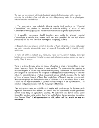 We trust our government will think about and take the following steps with a view to
reducing the sufferings of the bulk who are vulnerably groaning under the weight of price
hike of essential commodities: -


1. The government may officially identify certain food products as “Essential
Commodities” and declare its intention to maintain stability of prices of such
Commodities through policy and institutional interventions in greater public interest.

2. If possible, government should introduce zero tariffs for selected essential
Commodities (currently zero import tariff has been provided for rice and wheat)
particularly for the ones for which import price is high (e.g. Lentil).


3. Rates of duties and taxes on import of rice, ata, soybean oil, lentil, powered milk, sugar
and other essential commodities may be reduced drastically and if possible totally
withdrawn.

4. Rates of tariff on natural gas, electricity, water supply, railway tickets, municipal
holding tax, government service charges, non-judicial stamps, postage stamps etc may be
cut by 25 to 50 percent.


There is a strong forecast about no chance of decline in price of commodities in near
future. Moreover further increment is most possible. The government is expecting to
increase the price of oil one step further after the passing Boro season. In addition to that
price of gas will also increase. No exception will happen in case of electricity or fertilizer
either. As a result the price of other product and service will also increase. But the light
of hope is bumper harvest of boro. But possibilities of hazards can not be overruled.
Nevertheless people are living in the state of optimism. Let us not charge flood or sidr.
Floods are our regular attendant. Cyclones also revisiting us at an expected basis. The
situation will get deteriorated with the changing world climate.

 We have got to create an available food supply with good storage. In that case well-
organized allocation is also needed .We should rely and concentrate on our agricultural
system more being an agricultural country. All authorities and forces should come
forward to win that battle against food crisis and inflation. Let me conclude by quoting
from Bernard Shaw” If all economists were laid end to end, they would not reach a
conclusion”.
 