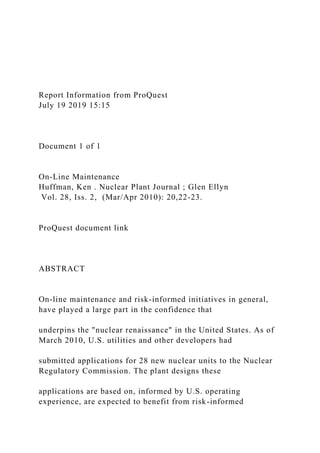 Report Information from ProQuest
July 19 2019 15:15
Document 1 of 1
On-Line Maintenance
Huffman, Ken . Nuclear Plant Journal ; Glen Ellyn
Vol. 28, Iss. 2, (Mar/Apr 2010): 20,22-23.
ProQuest document link
ABSTRACT
On-line maintenance and risk-informed initiatives in general,
have played a large part in the confidence that
underpins the "nuclear renaissance" in the United States. As of
March 2010, U.S. utilities and other developers had
submitted applications for 28 new nuclear units to the Nuclear
Regulatory Commission. The plant designs these
applications are based on, informed by U.S. operating
experience, are expected to benefit from risk-informed
 