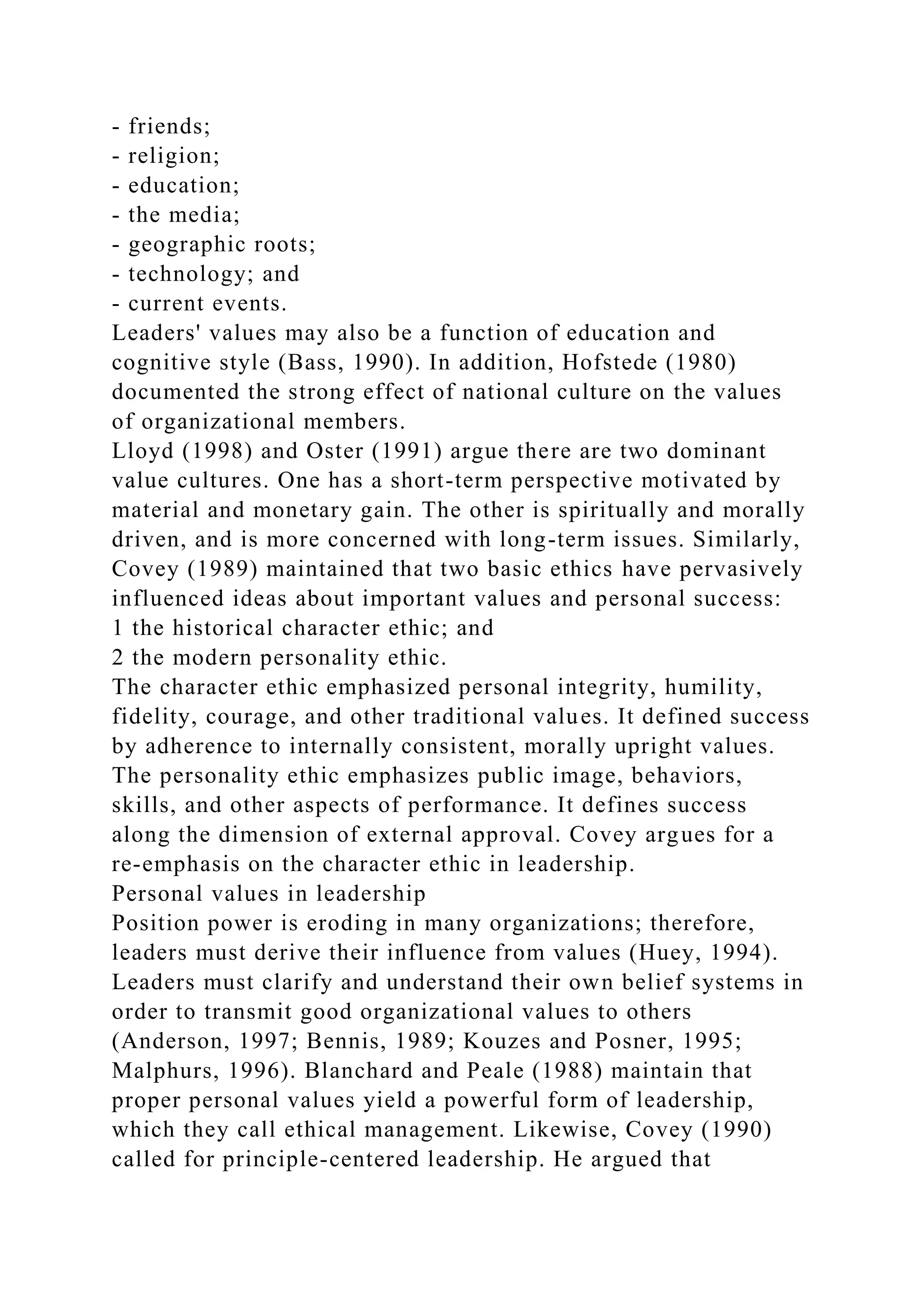 - friends;
- religion;
- education;
- the media;
- geographic roots;
- technology; and
- current events.
Leaders' values may also be a function of education and
cognitive style (Bass, 1990). In addition, Hofstede (1980)
documented the strong effect of national culture on the values
of organizational members.
Lloyd (1998) and Oster (1991) argue there are two dominant
value cultures. One has a short-term perspective motivated by
material and monetary gain. The other is spiritually and morally
driven, and is more concerned with long-term issues. Similarly,
Covey (1989) maintained that two basic ethics have pervasively
influenced ideas about important values and personal success:
1 the historical character ethic; and
2 the modern personality ethic.
The character ethic emphasized personal integrity, humility,
fidelity, courage, and other traditional values. It defined success
by adherence to internally consistent, morally upright values.
The personality ethic emphasizes public image, behaviors,
skills, and other aspects of performance. It defines success
along the dimension of external approval. Covey argues for a
re-emphasis on the character ethic in leadership.
Personal values in leadership
Position power is eroding in many organizations; therefore,
leaders must derive their influence from values (Huey, 1994).
Leaders must clarify and understand their own belief systems in
order to transmit good organizational values to others
(Anderson, 1997; Bennis, 1989; Kouzes and Posner, 1995;
Malphurs, 1996). Blanchard and Peale (1988) maintain that
proper personal values yield a powerful form of leadership,
which they call ethical management. Likewise, Covey (1990)
called for principle-centered leadership. He argued that
 