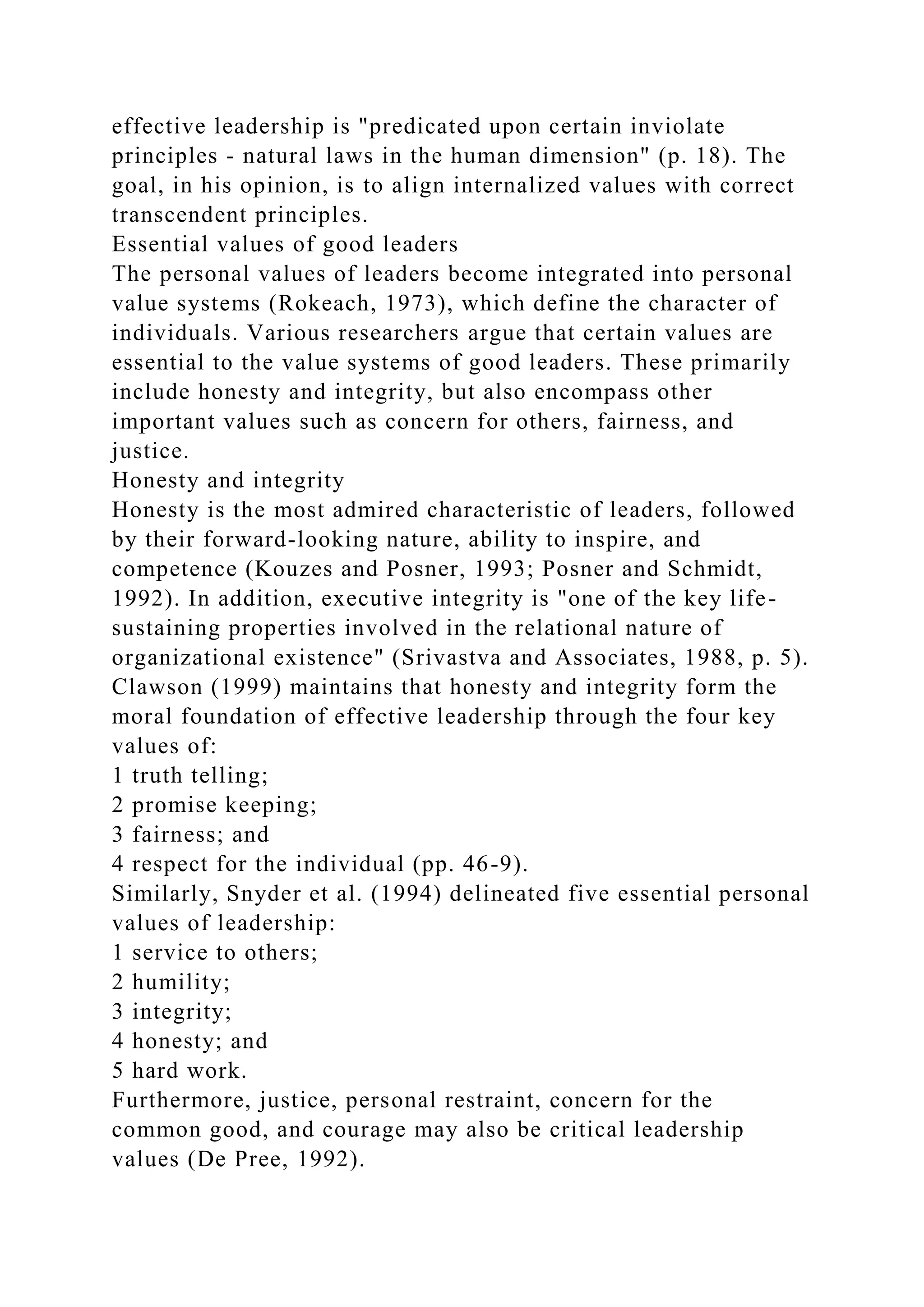 effective leadership is "predicated upon certain inviolate
principles - natural laws in the human dimension" (p. 18). The
goal, in his opinion, is to align internalized values with correct
transcendent principles.
Essential values of good leaders
The personal values of leaders become integrated into personal
value systems (Rokeach, 1973), which define the character of
individuals. Various researchers argue that certain values are
essential to the value systems of good leaders. These primarily
include honesty and integrity, but also encompass other
important values such as concern for others, fairness, and
justice.
Honesty and integrity
Honesty is the most admired characteristic of leaders, followed
by their forward-looking nature, ability to inspire, and
competence (Kouzes and Posner, 1993; Posner and Schmidt,
1992). In addition, executive integrity is "one of the key life-
sustaining properties involved in the relational nature of
organizational existence" (Srivastva and Associates, 1988, p. 5).
Clawson (1999) maintains that honesty and integrity form the
moral foundation of effective leadership through the four key
values of:
1 truth telling;
2 promise keeping;
3 fairness; and
4 respect for the individual (pp. 46-9).
Similarly, Snyder et al. (1994) delineated five essential personal
values of leadership:
1 service to others;
2 humility;
3 integrity;
4 honesty; and
5 hard work.
Furthermore, justice, personal restraint, concern for the
common good, and courage may also be critical leadership
values (De Pree, 1992).
 