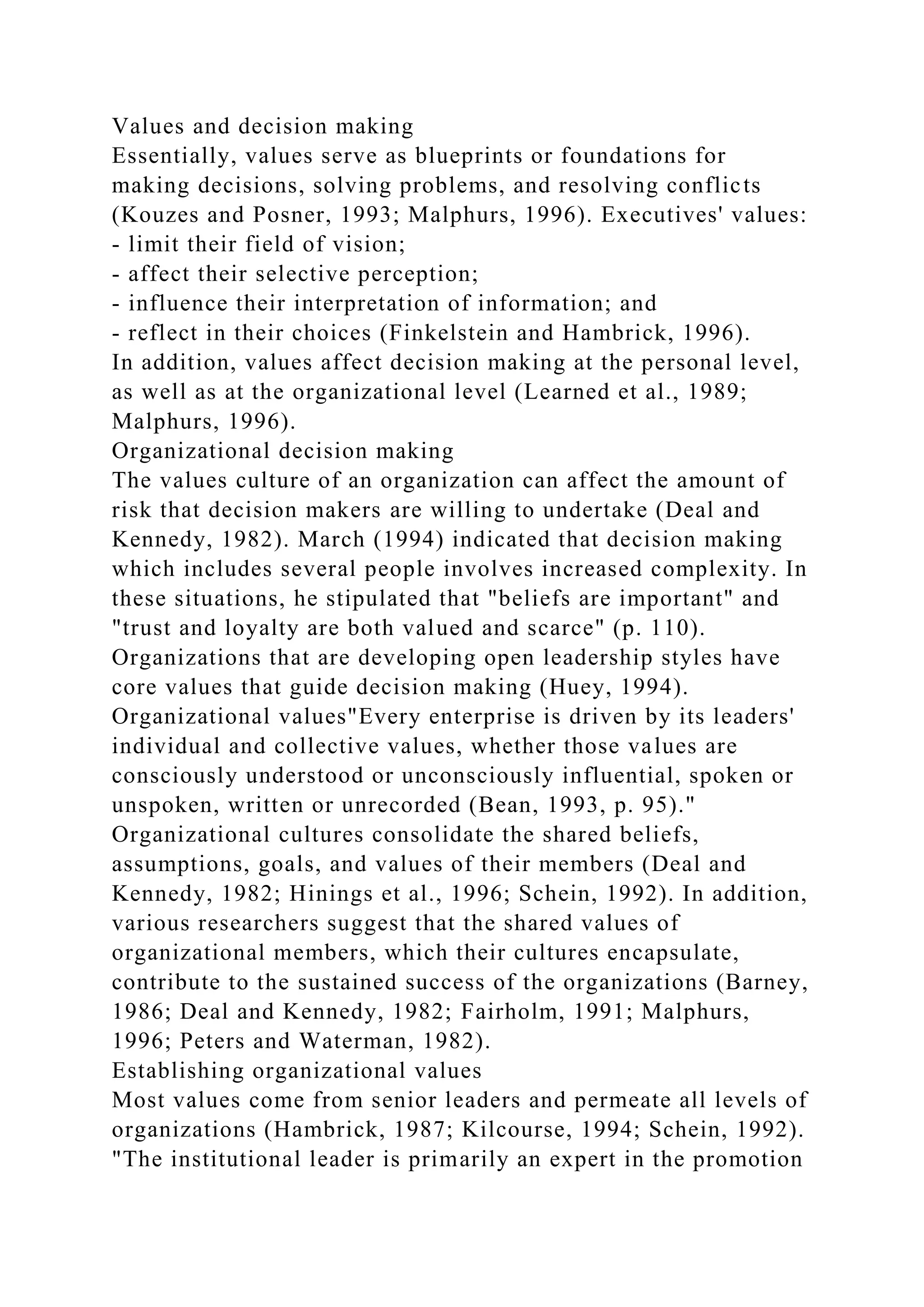 Values and decision making
Essentially, values serve as blueprints or foundations for
making decisions, solving problems, and resolving conflicts
(Kouzes and Posner, 1993; Malphurs, 1996). Executives' values:
- limit their field of vision;
- affect their selective perception;
- influence their interpretation of information; and
- reflect in their choices (Finkelstein and Hambrick, 1996).
In addition, values affect decision making at the personal level,
as well as at the organizational level (Learned et al., 1989;
Malphurs, 1996).
Organizational decision making
The values culture of an organization can affect the amount of
risk that decision makers are willing to undertake (Deal and
Kennedy, 1982). March (1994) indicated that decision making
which includes several people involves increased complexity. In
these situations, he stipulated that "beliefs are important" and
"trust and loyalty are both valued and scarce" (p. 110).
Organizations that are developing open leadership styles have
core values that guide decision making (Huey, 1994).
Organizational values"Every enterprise is driven by its leaders'
individual and collective values, whether those values are
consciously understood or unconsciously influential, spoken or
unspoken, written or unrecorded (Bean, 1993, p. 95)."
Organizational cultures consolidate the shared beliefs,
assumptions, goals, and values of their members (Deal and
Kennedy, 1982; Hinings et al., 1996; Schein, 1992). In addition,
various researchers suggest that the shared values of
organizational members, which their cultures encapsulate,
contribute to the sustained success of the organizations (Barney,
1986; Deal and Kennedy, 1982; Fairholm, 1991; Malphurs,
1996; Peters and Waterman, 1982).
Establishing organizational values
Most values come from senior leaders and permeate all levels of
organizations (Hambrick, 1987; Kilcourse, 1994; Schein, 1992).
"The institutional leader is primarily an expert in the promotion
 