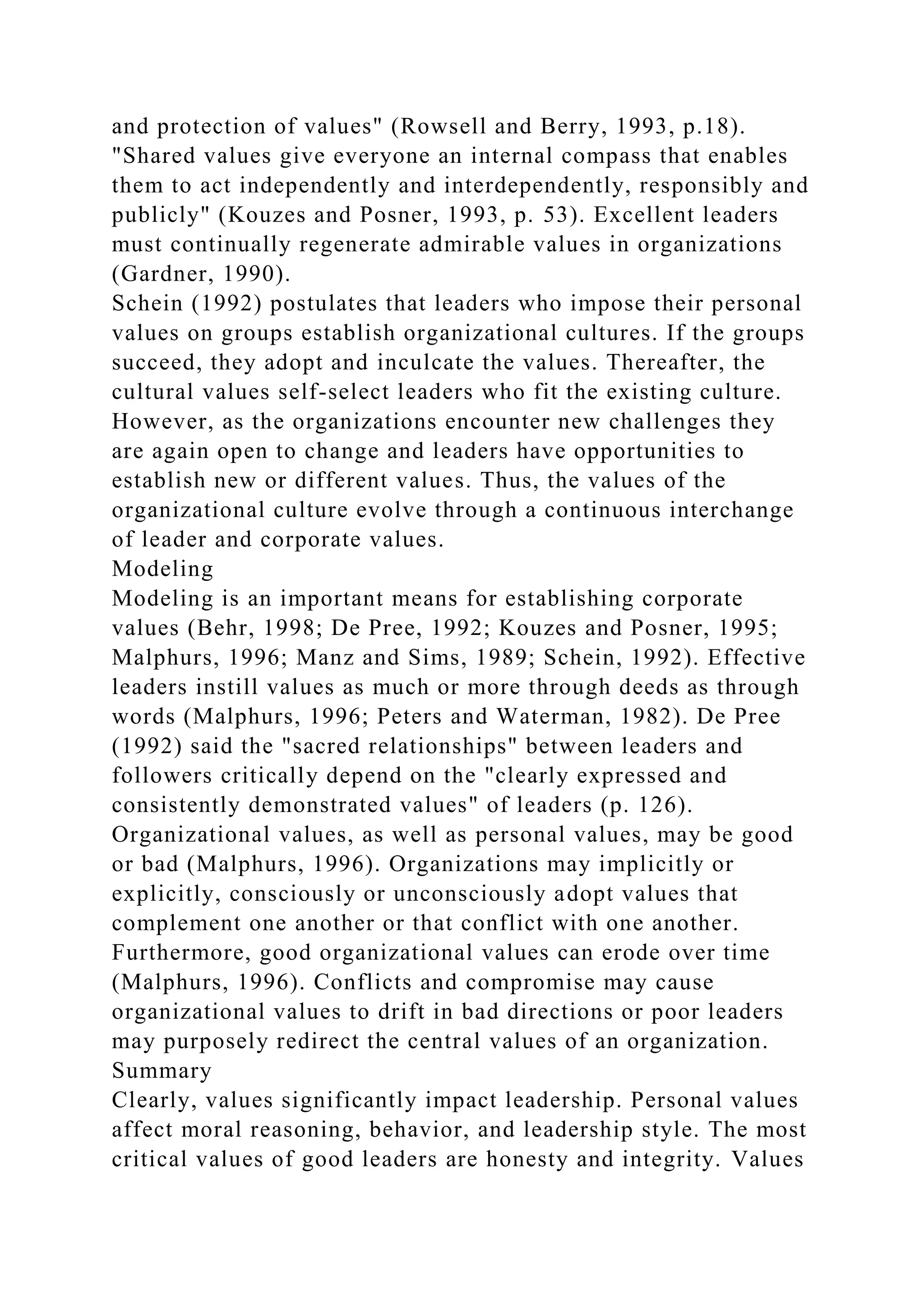 and protection of values" (Rowsell and Berry, 1993, p.18).
"Shared values give everyone an internal compass that enables
them to act independently and interdependently, responsibly and
publicly" (Kouzes and Posner, 1993, p. 53). Excellent leaders
must continually regenerate admirable values in organizations
(Gardner, 1990).
Schein (1992) postulates that leaders who impose their personal
values on groups establish organizational cultures. If the groups
succeed, they adopt and inculcate the values. Thereafter, the
cultural values self-select leaders who fit the existing culture.
However, as the organizations encounter new challenges they
are again open to change and leaders have opportunities to
establish new or different values. Thus, the values of the
organizational culture evolve through a continuous interchange
of leader and corporate values.
Modeling
Modeling is an important means for establishing corporate
values (Behr, 1998; De Pree, 1992; Kouzes and Posner, 1995;
Malphurs, 1996; Manz and Sims, 1989; Schein, 1992). Effective
leaders instill values as much or more through deeds as through
words (Malphurs, 1996; Peters and Waterman, 1982). De Pree
(1992) said the "sacred relationships" between leaders and
followers critically depend on the "clearly expressed and
consistently demonstrated values" of leaders (p. 126).
Organizational values, as well as personal values, may be good
or bad (Malphurs, 1996). Organizations may implicitly or
explicitly, consciously or unconsciously adopt values that
complement one another or that conflict with one another.
Furthermore, good organizational values can erode over time
(Malphurs, 1996). Conflicts and compromise may cause
organizational values to drift in bad directions or poor leaders
may purposely redirect the central values of an organization.
Summary
Clearly, values significantly impact leadership. Personal values
affect moral reasoning, behavior, and leadership style. The most
critical values of good leaders are honesty and integrity. Values
 