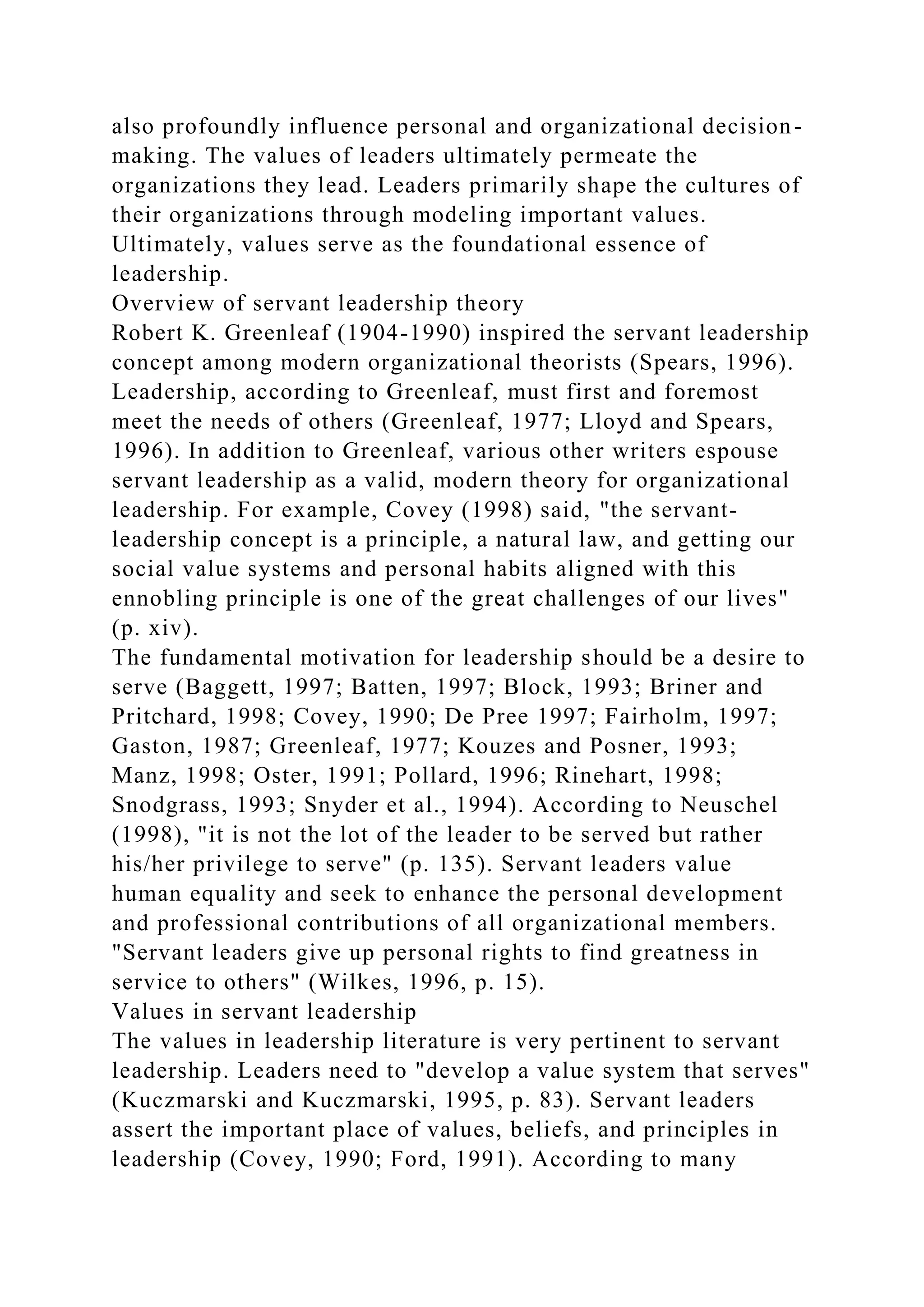 also profoundly influence personal and organizational decision-
making. The values of leaders ultimately permeate the
organizations they lead. Leaders primarily shape the cultures of
their organizations through modeling important values.
Ultimately, values serve as the foundational essence of
leadership.
Overview of servant leadership theory
Robert K. Greenleaf (1904-1990) inspired the servant leadership
concept among modern organizational theorists (Spears, 1996).
Leadership, according to Greenleaf, must first and foremost
meet the needs of others (Greenleaf, 1977; Lloyd and Spears,
1996). In addition to Greenleaf, various other writers espouse
servant leadership as a valid, modern theory for organizational
leadership. For example, Covey (1998) said, "the servant-
leadership concept is a principle, a natural law, and getting our
social value systems and personal habits aligned with this
ennobling principle is one of the great challenges of our lives"
(p. xiv).
The fundamental motivation for leadership should be a desire to
serve (Baggett, 1997; Batten, 1997; Block, 1993; Briner and
Pritchard, 1998; Covey, 1990; De Pree 1997; Fairholm, 1997;
Gaston, 1987; Greenleaf, 1977; Kouzes and Posner, 1993;
Manz, 1998; Oster, 1991; Pollard, 1996; Rinehart, 1998;
Snodgrass, 1993; Snyder et al., 1994). According to Neuschel
(1998), "it is not the lot of the leader to be served but rather
his/her privilege to serve" (p. 135). Servant leaders value
human equality and seek to enhance the personal development
and professional contributions of all organizational members.
"Servant leaders give up personal rights to find greatness in
service to others" (Wilkes, 1996, p. 15).
Values in servant leadership
The values in leadership literature is very pertinent to servant
leadership. Leaders need to "develop a value system that serves"
(Kuczmarski and Kuczmarski, 1995, p. 83). Servant leaders
assert the important place of values, beliefs, and principles in
leadership (Covey, 1990; Ford, 1991). According to many
 