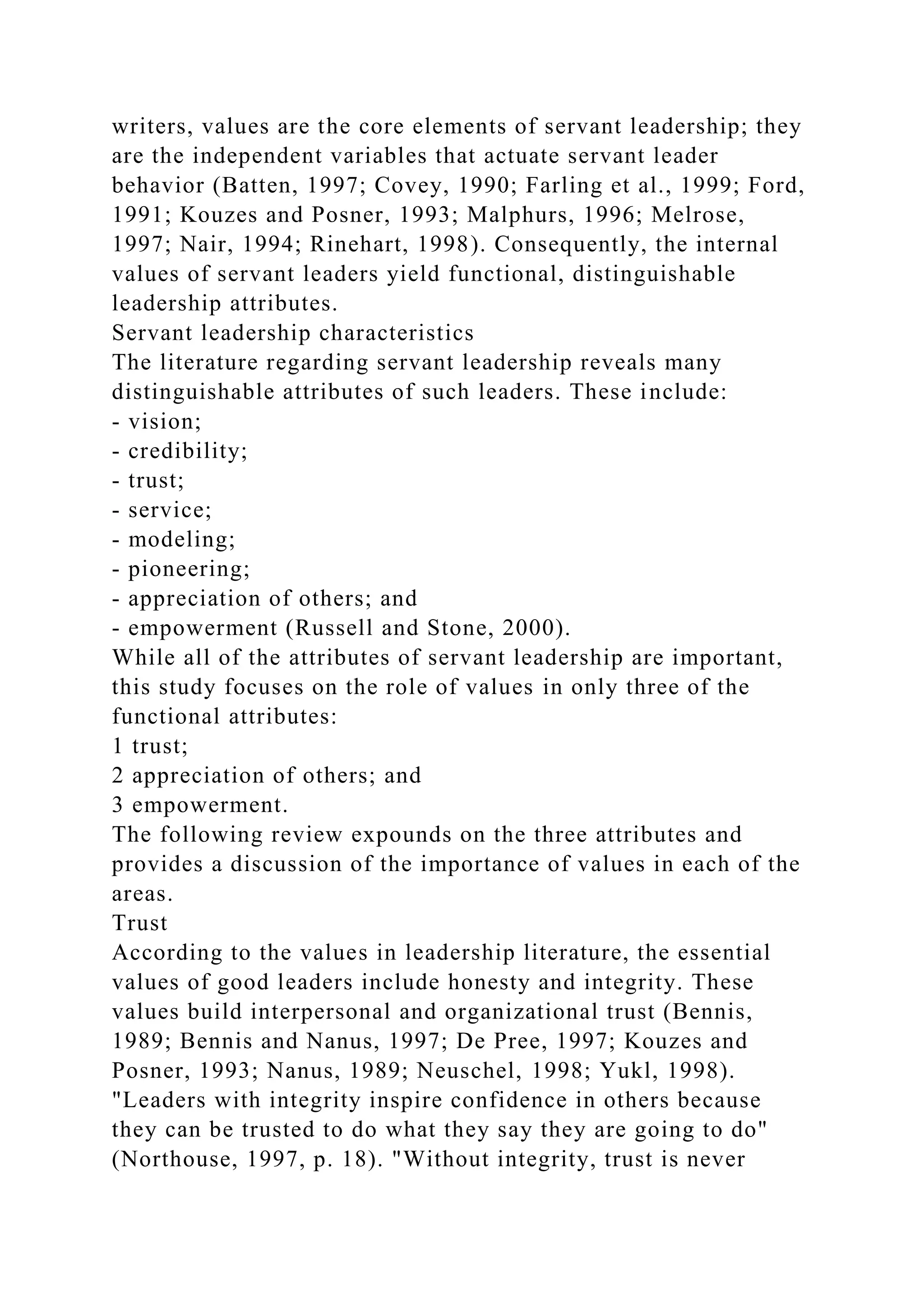 writers, values are the core elements of servant leadership; they
are the independent variables that actuate servant leader
behavior (Batten, 1997; Covey, 1990; Farling et al., 1999; Ford,
1991; Kouzes and Posner, 1993; Malphurs, 1996; Melrose,
1997; Nair, 1994; Rinehart, 1998). Consequently, the internal
values of servant leaders yield functional, distinguishable
leadership attributes.
Servant leadership characteristics
The literature regarding servant leadership reveals many
distinguishable attributes of such leaders. These include:
- vision;
- credibility;
- trust;
- service;
- modeling;
- pioneering;
- appreciation of others; and
- empowerment (Russell and Stone, 2000).
While all of the attributes of servant leadership are important,
this study focuses on the role of values in only three of the
functional attributes:
1 trust;
2 appreciation of others; and
3 empowerment.
The following review expounds on the three attributes and
provides a discussion of the importance of values in each of the
areas.
Trust
According to the values in leadership literature, the essential
values of good leaders include honesty and integrity. These
values build interpersonal and organizational trust (Bennis,
1989; Bennis and Nanus, 1997; De Pree, 1997; Kouzes and
Posner, 1993; Nanus, 1989; Neuschel, 1998; Yukl, 1998).
"Leaders with integrity inspire confidence in others because
they can be trusted to do what they say they are going to do"
(Northouse, 1997, p. 18). "Without integrity, trust is never
 