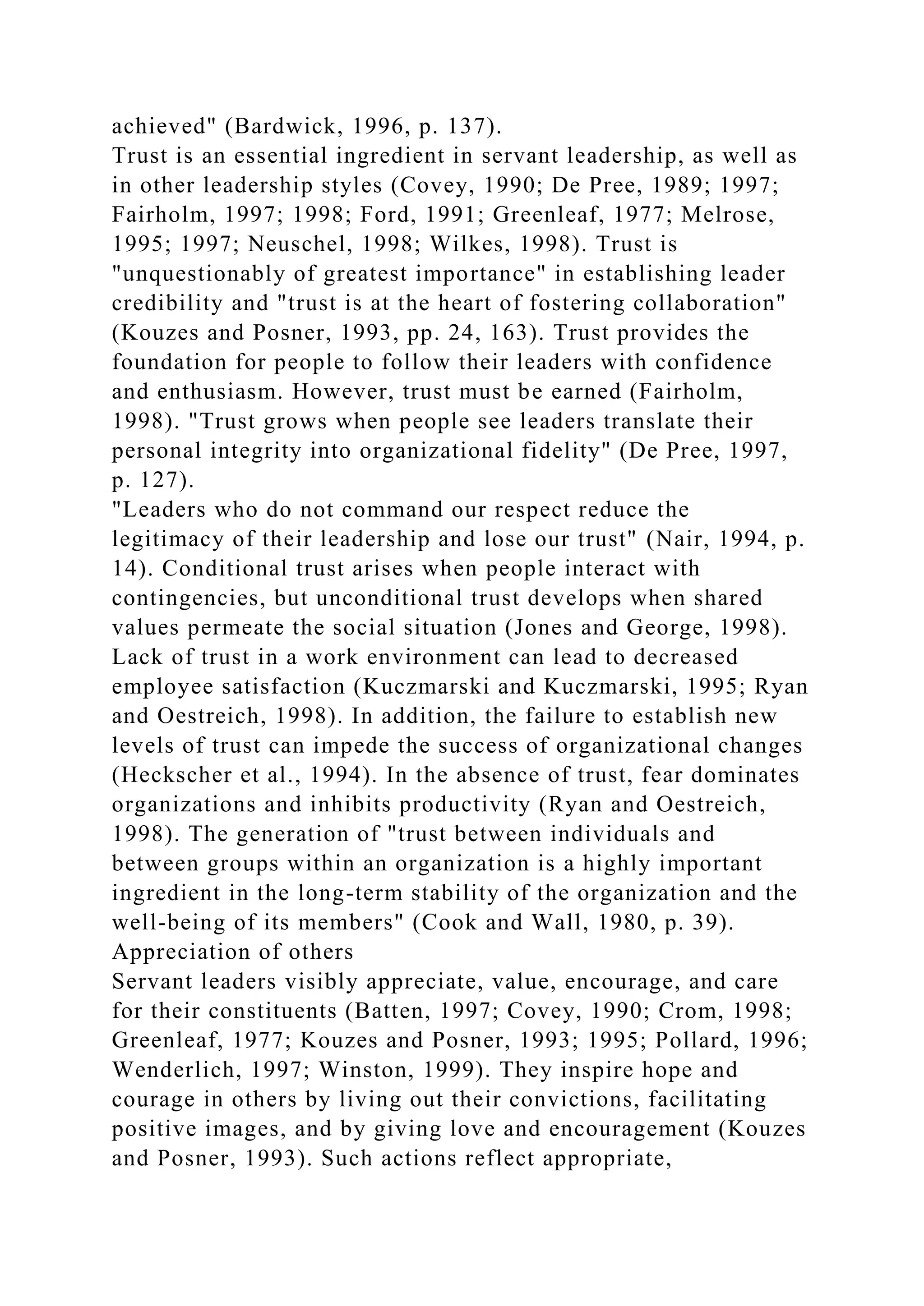 achieved" (Bardwick, 1996, p. 137).
Trust is an essential ingredient in servant leadership, as well as
in other leadership styles (Covey, 1990; De Pree, 1989; 1997;
Fairholm, 1997; 1998; Ford, 1991; Greenleaf, 1977; Melrose,
1995; 1997; Neuschel, 1998; Wilkes, 1998). Trust is
"unquestionably of greatest importance" in establishing leader
credibility and "trust is at the heart of fostering collaboration"
(Kouzes and Posner, 1993, pp. 24, 163). Trust provides the
foundation for people to follow their leaders with confidence
and enthusiasm. However, trust must be earned (Fairholm,
1998). "Trust grows when people see leaders translate their
personal integrity into organizational fidelity" (De Pree, 1997,
p. 127).
"Leaders who do not command our respect reduce the
legitimacy of their leadership and lose our trust" (Nair, 1994, p.
14). Conditional trust arises when people interact with
contingencies, but unconditional trust develops when shared
values permeate the social situation (Jones and George, 1998).
Lack of trust in a work environment can lead to decreased
employee satisfaction (Kuczmarski and Kuczmarski, 1995; Ryan
and Oestreich, 1998). In addition, the failure to establish new
levels of trust can impede the success of organizational changes
(Heckscher et al., 1994). In the absence of trust, fear dominates
organizations and inhibits productivity (Ryan and Oestreich,
1998). The generation of "trust between individuals and
between groups within an organization is a highly important
ingredient in the long-term stability of the organization and the
well-being of its members" (Cook and Wall, 1980, p. 39).
Appreciation of others
Servant leaders visibly appreciate, value, encourage, and care
for their constituents (Batten, 1997; Covey, 1990; Crom, 1998;
Greenleaf, 1977; Kouzes and Posner, 1993; 1995; Pollard, 1996;
Wenderlich, 1997; Winston, 1999). They inspire hope and
courage in others by living out their convictions, facilitating
positive images, and by giving love and encouragement (Kouzes
and Posner, 1993). Such actions reflect appropriate,
 