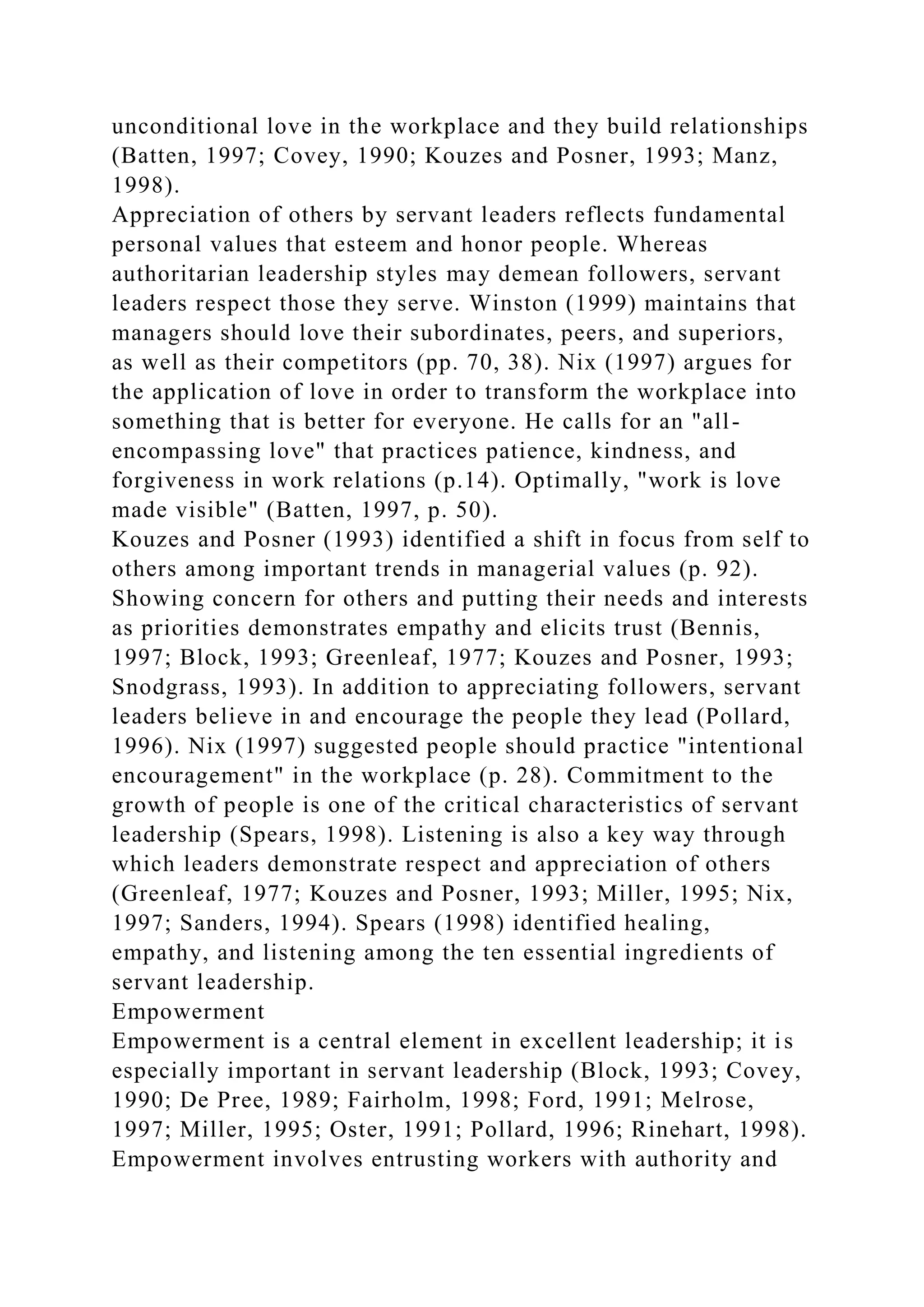unconditional love in the workplace and they build relationships
(Batten, 1997; Covey, 1990; Kouzes and Posner, 1993; Manz,
1998).
Appreciation of others by servant leaders reflects fundamental
personal values that esteem and honor people. Whereas
authoritarian leadership styles may demean followers, servant
leaders respect those they serve. Winston (1999) maintains that
managers should love their subordinates, peers, and superiors,
as well as their competitors (pp. 70, 38). Nix (1997) argues for
the application of love in order to transform the workplace into
something that is better for everyone. He calls for an "all-
encompassing love" that practices patience, kindness, and
forgiveness in work relations (p.14). Optimally, "work is love
made visible" (Batten, 1997, p. 50).
Kouzes and Posner (1993) identified a shift in focus from self to
others among important trends in managerial values (p. 92).
Showing concern for others and putting their needs and interests
as priorities demonstrates empathy and elicits trust (Bennis,
1997; Block, 1993; Greenleaf, 1977; Kouzes and Posner, 1993;
Snodgrass, 1993). In addition to appreciating followers, servant
leaders believe in and encourage the people they lead (Pollard,
1996). Nix (1997) suggested people should practice "intentional
encouragement" in the workplace (p. 28). Commitment to the
growth of people is one of the critical characteristics of servant
leadership (Spears, 1998). Listening is also a key way through
which leaders demonstrate respect and appreciation of others
(Greenleaf, 1977; Kouzes and Posner, 1993; Miller, 1995; Nix,
1997; Sanders, 1994). Spears (1998) identified healing,
empathy, and listening among the ten essential ingredients of
servant leadership.
Empowerment
Empowerment is a central element in excellent leadership; it is
especially important in servant leadership (Block, 1993; Covey,
1990; De Pree, 1989; Fairholm, 1998; Ford, 1991; Melrose,
1997; Miller, 1995; Oster, 1991; Pollard, 1996; Rinehart, 1998).
Empowerment involves entrusting workers with authority and
 
