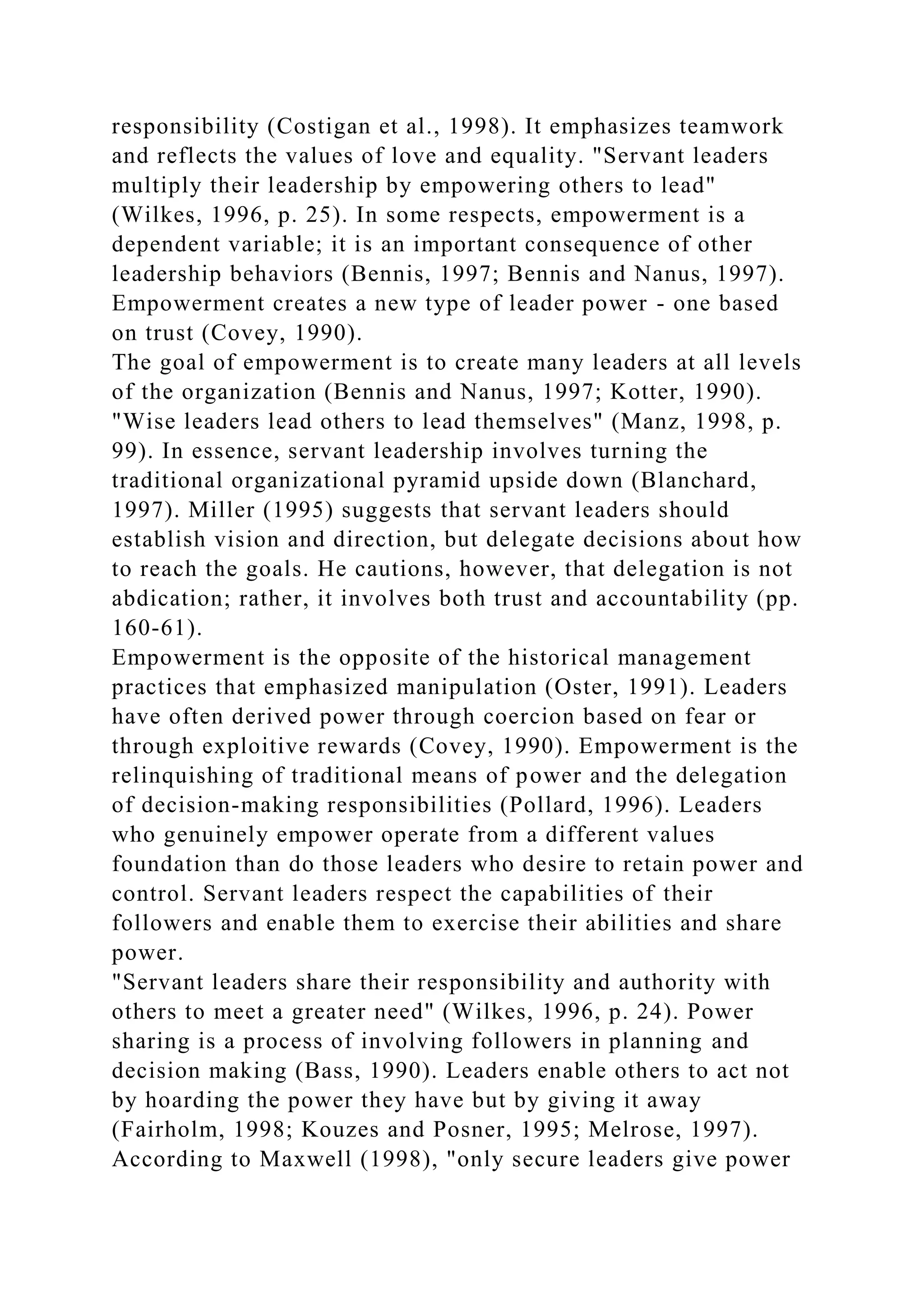 responsibility (Costigan et al., 1998). It emphasizes teamwork
and reflects the values of love and equality. "Servant leaders
multiply their leadership by empowering others to lead"
(Wilkes, 1996, p. 25). In some respects, empowerment is a
dependent variable; it is an important consequence of other
leadership behaviors (Bennis, 1997; Bennis and Nanus, 1997).
Empowerment creates a new type of leader power - one based
on trust (Covey, 1990).
The goal of empowerment is to create many leaders at all levels
of the organization (Bennis and Nanus, 1997; Kotter, 1990).
"Wise leaders lead others to lead themselves" (Manz, 1998, p.
99). In essence, servant leadership involves turning the
traditional organizational pyramid upside down (Blanchard,
1997). Miller (1995) suggests that servant leaders should
establish vision and direction, but delegate decisions about how
to reach the goals. He cautions, however, that delegation is not
abdication; rather, it involves both trust and accountability (pp.
160-61).
Empowerment is the opposite of the historical management
practices that emphasized manipulation (Oster, 1991). Leaders
have often derived power through coercion based on fear or
through exploitive rewards (Covey, 1990). Empowerment is the
relinquishing of traditional means of power and the delegation
of decision-making responsibilities (Pollard, 1996). Leaders
who genuinely empower operate from a different values
foundation than do those leaders who desire to retain power and
control. Servant leaders respect the capabilities of their
followers and enable them to exercise their abilities and share
power.
"Servant leaders share their responsibility and authority with
others to meet a greater need" (Wilkes, 1996, p. 24). Power
sharing is a process of involving followers in planning and
decision making (Bass, 1990). Leaders enable others to act not
by hoarding the power they have but by giving it away
(Fairholm, 1998; Kouzes and Posner, 1995; Melrose, 1997).
According to Maxwell (1998), "only secure leaders give power
 