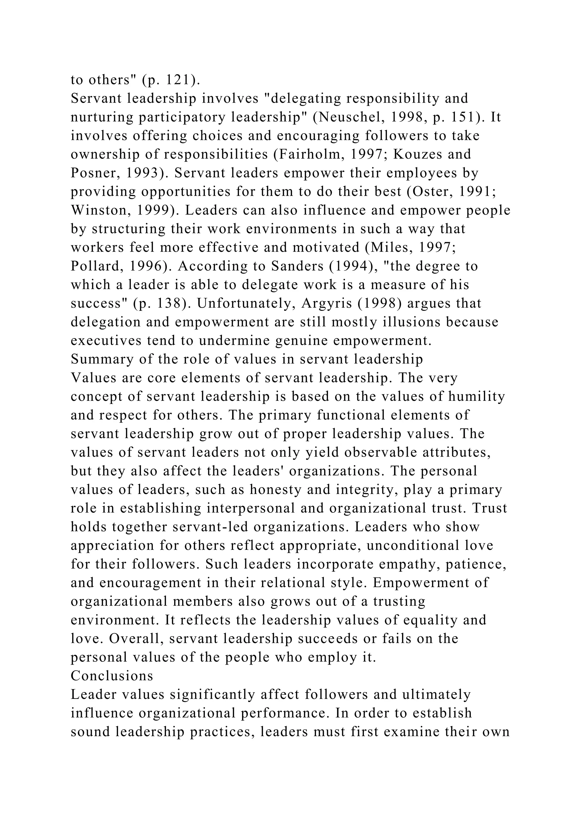 to others" (p. 121).
Servant leadership involves "delegating responsibility and
nurturing participatory leadership" (Neuschel, 1998, p. 151). It
involves offering choices and encouraging followers to take
ownership of responsibilities (Fairholm, 1997; Kouzes and
Posner, 1993). Servant leaders empower their employees by
providing opportunities for them to do their best (Oster, 1991;
Winston, 1999). Leaders can also influence and empower people
by structuring their work environments in such a way that
workers feel more effective and motivated (Miles, 1997;
Pollard, 1996). According to Sanders (1994), "the degree to
which a leader is able to delegate work is a measure of his
success" (p. 138). Unfortunately, Argyris (1998) argues that
delegation and empowerment are still mostly illusions because
executives tend to undermine genuine empowerment.
Summary of the role of values in servant leadership
Values are core elements of servant leadership. The very
concept of servant leadership is based on the values of humility
and respect for others. The primary functional elements of
servant leadership grow out of proper leadership values. The
values of servant leaders not only yield observable attributes,
but they also affect the leaders' organizations. The personal
values of leaders, such as honesty and integrity, play a primary
role in establishing interpersonal and organizational trust. Trust
holds together servant-led organizations. Leaders who show
appreciation for others reflect appropriate, unconditional love
for their followers. Such leaders incorporate empathy, patience,
and encouragement in their relational style. Empowerment of
organizational members also grows out of a trusting
environment. It reflects the leadership values of equality and
love. Overall, servant leadership succeeds or fails on the
personal values of the people who employ it.
Conclusions
Leader values significantly affect followers and ultimately
influence organizational performance. In order to establish
sound leadership practices, leaders must first examine their own
 