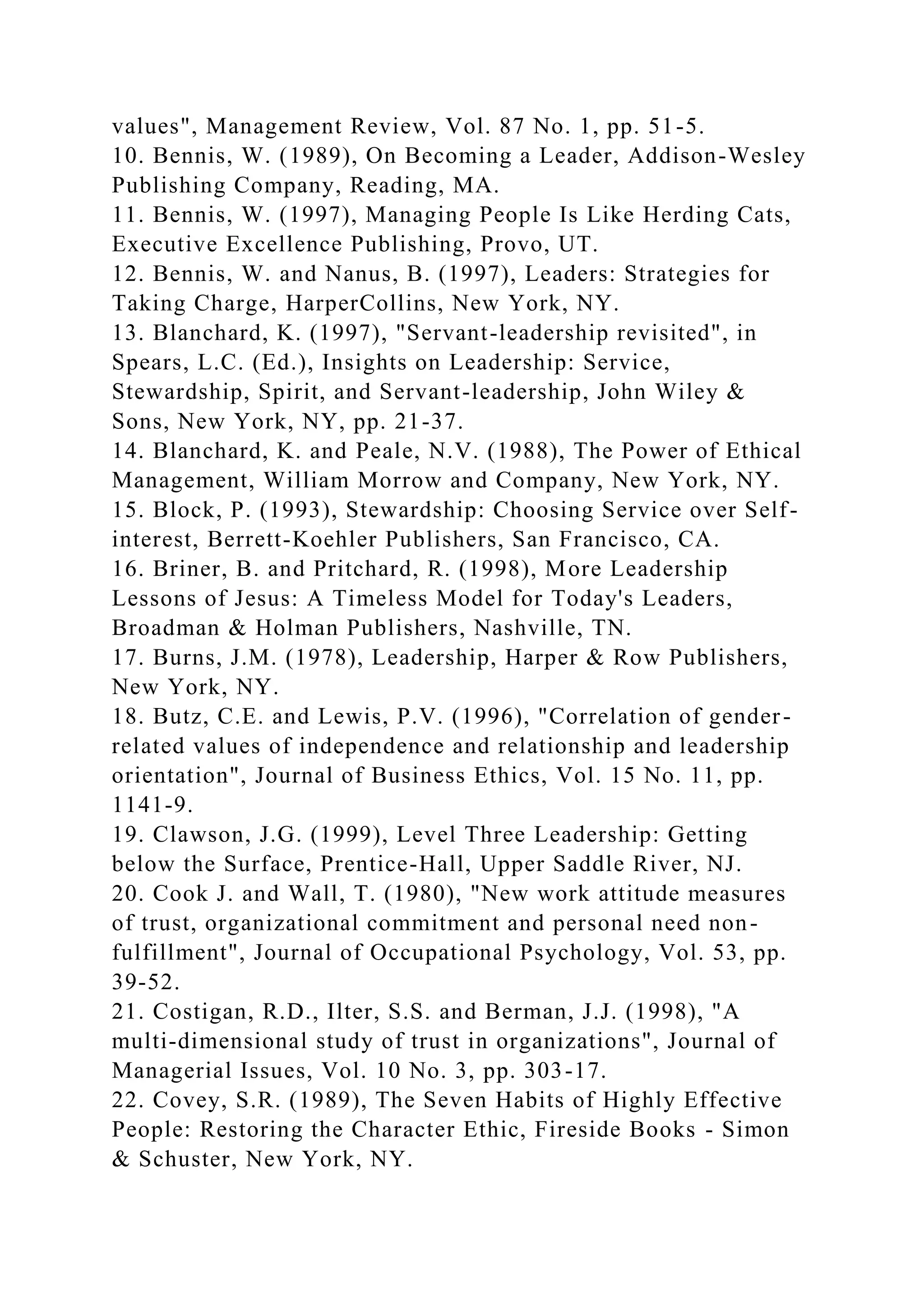 values", Management Review, Vol. 87 No. 1, pp. 51-5.
10. Bennis, W. (1989), On Becoming a Leader, Addison-Wesley
Publishing Company, Reading, MA.
11. Bennis, W. (1997), Managing People Is Like Herding Cats,
Executive Excellence Publishing, Provo, UT.
12. Bennis, W. and Nanus, B. (1997), Leaders: Strategies for
Taking Charge, HarperCollins, New York, NY.
13. Blanchard, K. (1997), "Servant-leadership revisited", in
Spears, L.C. (Ed.), Insights on Leadership: Service,
Stewardship, Spirit, and Servant-leadership, John Wiley &
Sons, New York, NY, pp. 21-37.
14. Blanchard, K. and Peale, N.V. (1988), The Power of Ethical
Management, William Morrow and Company, New York, NY.
15. Block, P. (1993), Stewardship: Choosing Service over Self-
interest, Berrett-Koehler Publishers, San Francisco, CA.
16. Briner, B. and Pritchard, R. (1998), More Leadership
Lessons of Jesus: A Timeless Model for Today's Leaders,
Broadman & Holman Publishers, Nashville, TN.
17. Burns, J.M. (1978), Leadership, Harper & Row Publishers,
New York, NY.
18. Butz, C.E. and Lewis, P.V. (1996), "Correlation of gender-
related values of independence and relationship and leadership
orientation", Journal of Business Ethics, Vol. 15 No. 11, pp.
1141-9.
19. Clawson, J.G. (1999), Level Three Leadership: Getting
below the Surface, Prentice-Hall, Upper Saddle River, NJ.
20. Cook J. and Wall, T. (1980), "New work attitude measures
of trust, organizational commitment and personal need non-
fulfillment", Journal of Occupational Psychology, Vol. 53, pp.
39-52.
21. Costigan, R.D., Ilter, S.S. and Berman, J.J. (1998), "A
multi-dimensional study of trust in organizations", Journal of
Managerial Issues, Vol. 10 No. 3, pp. 303-17.
22. Covey, S.R. (1989), The Seven Habits of Highly Effective
People: Restoring the Character Ethic, Fireside Books - Simon
& Schuster, New York, NY.
 