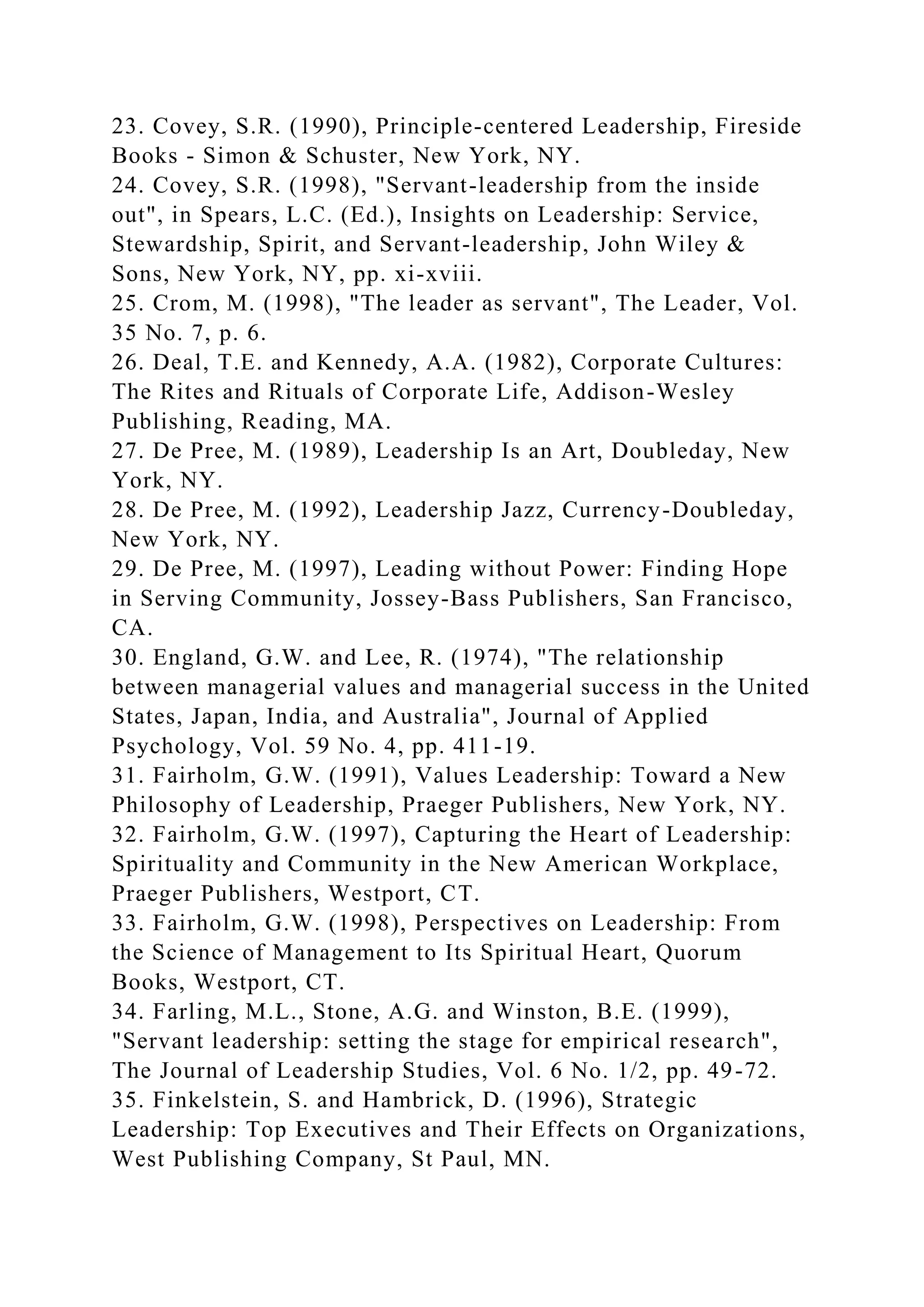 23. Covey, S.R. (1990), Principle-centered Leadership, Fireside
Books - Simon & Schuster, New York, NY.
24. Covey, S.R. (1998), "Servant-leadership from the inside
out", in Spears, L.C. (Ed.), Insights on Leadership: Service,
Stewardship, Spirit, and Servant-leadership, John Wiley &
Sons, New York, NY, pp. xi-xviii.
25. Crom, M. (1998), "The leader as servant", The Leader, Vol.
35 No. 7, p. 6.
26. Deal, T.E. and Kennedy, A.A. (1982), Corporate Cultures:
The Rites and Rituals of Corporate Life, Addison-Wesley
Publishing, Reading, MA.
27. De Pree, M. (1989), Leadership Is an Art, Doubleday, New
York, NY.
28. De Pree, M. (1992), Leadership Jazz, Currency-Doubleday,
New York, NY.
29. De Pree, M. (1997), Leading without Power: Finding Hope
in Serving Community, Jossey-Bass Publishers, San Francisco,
CA.
30. England, G.W. and Lee, R. (1974), "The relationship
between managerial values and managerial success in the United
States, Japan, India, and Australia", Journal of Applied
Psychology, Vol. 59 No. 4, pp. 411-19.
31. Fairholm, G.W. (1991), Values Leadership: Toward a New
Philosophy of Leadership, Praeger Publishers, New York, NY.
32. Fairholm, G.W. (1997), Capturing the Heart of Leadership:
Spirituality and Community in the New American Workplace,
Praeger Publishers, Westport, CT.
33. Fairholm, G.W. (1998), Perspectives on Leadership: From
the Science of Management to Its Spiritual Heart, Quorum
Books, Westport, CT.
34. Farling, M.L., Stone, A.G. and Winston, B.E. (1999),
"Servant leadership: setting the stage for empirical research",
The Journal of Leadership Studies, Vol. 6 No. 1/2, pp. 49-72.
35. Finkelstein, S. and Hambrick, D. (1996), Strategic
Leadership: Top Executives and Their Effects on Organizations,
West Publishing Company, St Paul, MN.
 