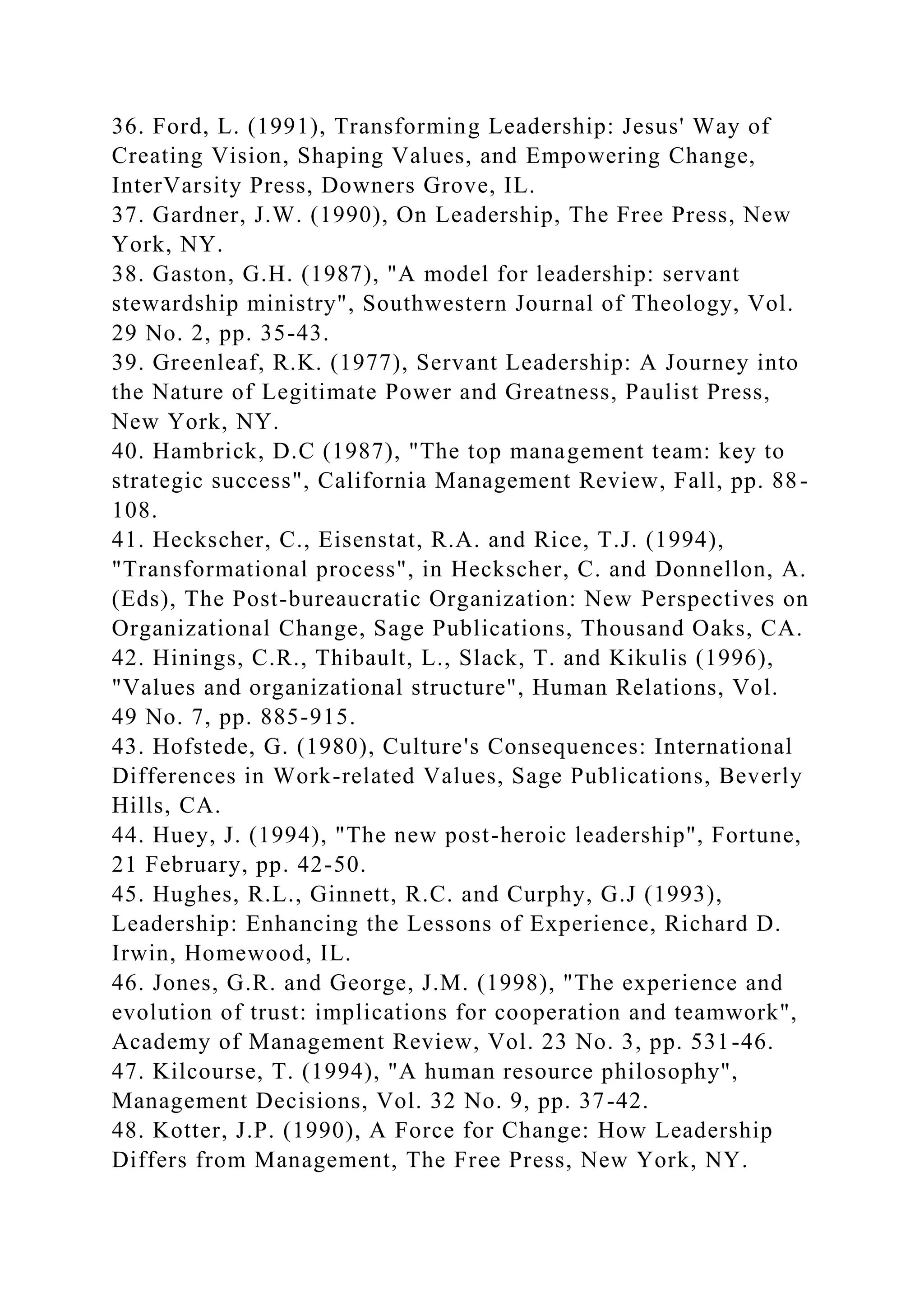 36. Ford, L. (1991), Transforming Leadership: Jesus' Way of
Creating Vision, Shaping Values, and Empowering Change,
InterVarsity Press, Downers Grove, IL.
37. Gardner, J.W. (1990), On Leadership, The Free Press, New
York, NY.
38. Gaston, G.H. (1987), "A model for leadership: servant
stewardship ministry", Southwestern Journal of Theology, Vol.
29 No. 2, pp. 35-43.
39. Greenleaf, R.K. (1977), Servant Leadership: A Journey into
the Nature of Legitimate Power and Greatness, Paulist Press,
New York, NY.
40. Hambrick, D.C (1987), "The top management team: key to
strategic success", California Management Review, Fall, pp. 88-
108.
41. Heckscher, C., Eisenstat, R.A. and Rice, T.J. (1994),
"Transformational process", in Heckscher, C. and Donnellon, A.
(Eds), The Post-bureaucratic Organization: New Perspectives on
Organizational Change, Sage Publications, Thousand Oaks, CA.
42. Hinings, C.R., Thibault, L., Slack, T. and Kikulis (1996),
"Values and organizational structure", Human Relations, Vol.
49 No. 7, pp. 885-915.
43. Hofstede, G. (1980), Culture's Consequences: International
Differences in Work-related Values, Sage Publications, Beverly
Hills, CA.
44. Huey, J. (1994), "The new post-heroic leadership", Fortune,
21 February, pp. 42-50.
45. Hughes, R.L., Ginnett, R.C. and Curphy, G.J (1993),
Leadership: Enhancing the Lessons of Experience, Richard D.
Irwin, Homewood, IL.
46. Jones, G.R. and George, J.M. (1998), "The experience and
evolution of trust: implications for cooperation and teamwork",
Academy of Management Review, Vol. 23 No. 3, pp. 531-46.
47. Kilcourse, T. (1994), "A human resource philosophy",
Management Decisions, Vol. 32 No. 9, pp. 37-42.
48. Kotter, J.P. (1990), A Force for Change: How Leadership
Differs from Management, The Free Press, New York, NY.
 