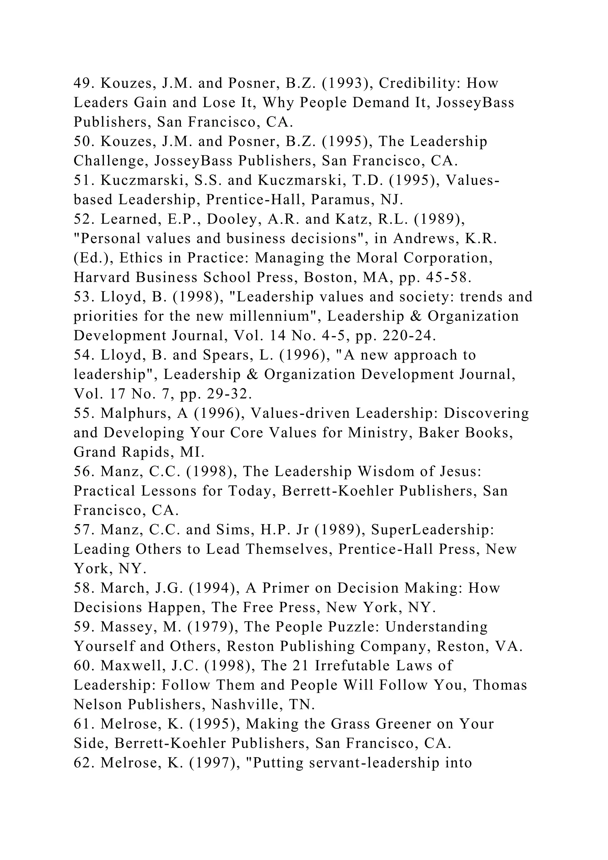 49. Kouzes, J.M. and Posner, B.Z. (1993), Credibility: How
Leaders Gain and Lose It, Why People Demand It, JosseyBass
Publishers, San Francisco, CA.
50. Kouzes, J.M. and Posner, B.Z. (1995), The Leadership
Challenge, JosseyBass Publishers, San Francisco, CA.
51. Kuczmarski, S.S. and Kuczmarski, T.D. (1995), Values-
based Leadership, Prentice-Hall, Paramus, NJ.
52. Learned, E.P., Dooley, A.R. and Katz, R.L. (1989),
"Personal values and business decisions", in Andrews, K.R.
(Ed.), Ethics in Practice: Managing the Moral Corporation,
Harvard Business School Press, Boston, MA, pp. 45-58.
53. Lloyd, B. (1998), "Leadership values and society: trends and
priorities for the new millennium", Leadership & Organization
Development Journal, Vol. 14 No. 4-5, pp. 220-24.
54. Lloyd, B. and Spears, L. (1996), "A new approach to
leadership", Leadership & Organization Development Journal,
Vol. 17 No. 7, pp. 29-32.
55. Malphurs, A (1996), Values-driven Leadership: Discovering
and Developing Your Core Values for Ministry, Baker Books,
Grand Rapids, MI.
56. Manz, C.C. (1998), The Leadership Wisdom of Jesus:
Practical Lessons for Today, Berrett-Koehler Publishers, San
Francisco, CA.
57. Manz, C.C. and Sims, H.P. Jr (1989), SuperLeadership:
Leading Others to Lead Themselves, Prentice-Hall Press, New
York, NY.
58. March, J.G. (1994), A Primer on Decision Making: How
Decisions Happen, The Free Press, New York, NY.
59. Massey, M. (1979), The People Puzzle: Understanding
Yourself and Others, Reston Publishing Company, Reston, VA.
60. Maxwell, J.C. (1998), The 21 Irrefutable Laws of
Leadership: Follow Them and People Will Follow You, Thomas
Nelson Publishers, Nashville, TN.
61. Melrose, K. (1995), Making the Grass Greener on Your
Side, Berrett-Koehler Publishers, San Francisco, CA.
62. Melrose, K. (1997), "Putting servant-leadership into
 