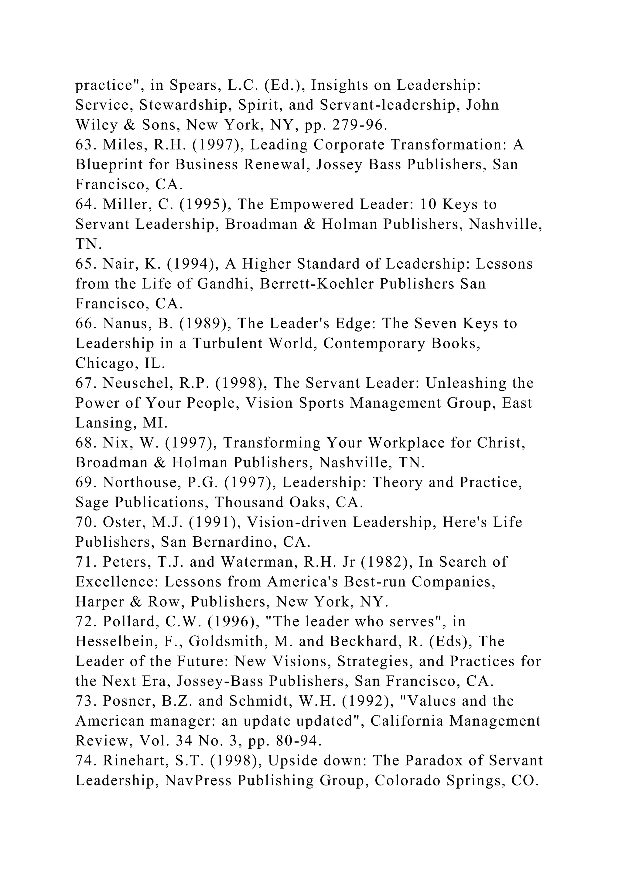 practice", in Spears, L.C. (Ed.), Insights on Leadership:
Service, Stewardship, Spirit, and Servant-leadership, John
Wiley & Sons, New York, NY, pp. 279-96.
63. Miles, R.H. (1997), Leading Corporate Transformation: A
Blueprint for Business Renewal, Jossey Bass Publishers, San
Francisco, CA.
64. Miller, C. (1995), The Empowered Leader: 10 Keys to
Servant Leadership, Broadman & Holman Publishers, Nashville,
TN.
65. Nair, K. (1994), A Higher Standard of Leadership: Lessons
from the Life of Gandhi, Berrett-Koehler Publishers San
Francisco, CA.
66. Nanus, B. (1989), The Leader's Edge: The Seven Keys to
Leadership in a Turbulent World, Contemporary Books,
Chicago, IL.
67. Neuschel, R.P. (1998), The Servant Leader: Unleashing the
Power of Your People, Vision Sports Management Group, East
Lansing, MI.
68. Nix, W. (1997), Transforming Your Workplace for Christ,
Broadman & Holman Publishers, Nashville, TN.
69. Northouse, P.G. (1997), Leadership: Theory and Practice,
Sage Publications, Thousand Oaks, CA.
70. Oster, M.J. (1991), Vision-driven Leadership, Here's Life
Publishers, San Bernardino, CA.
71. Peters, T.J. and Waterman, R.H. Jr (1982), In Search of
Excellence: Lessons from America's Best-run Companies,
Harper & Row, Publishers, New York, NY.
72. Pollard, C.W. (1996), "The leader who serves", in
Hesselbein, F., Goldsmith, M. and Beckhard, R. (Eds), The
Leader of the Future: New Visions, Strategies, and Practices for
the Next Era, Jossey-Bass Publishers, San Francisco, CA.
73. Posner, B.Z. and Schmidt, W.H. (1992), "Values and the
American manager: an update updated", California Management
Review, Vol. 34 No. 3, pp. 80-94.
74. Rinehart, S.T. (1998), Upside down: The Paradox of Servant
Leadership, NavPress Publishing Group, Colorado Springs, CO.
 