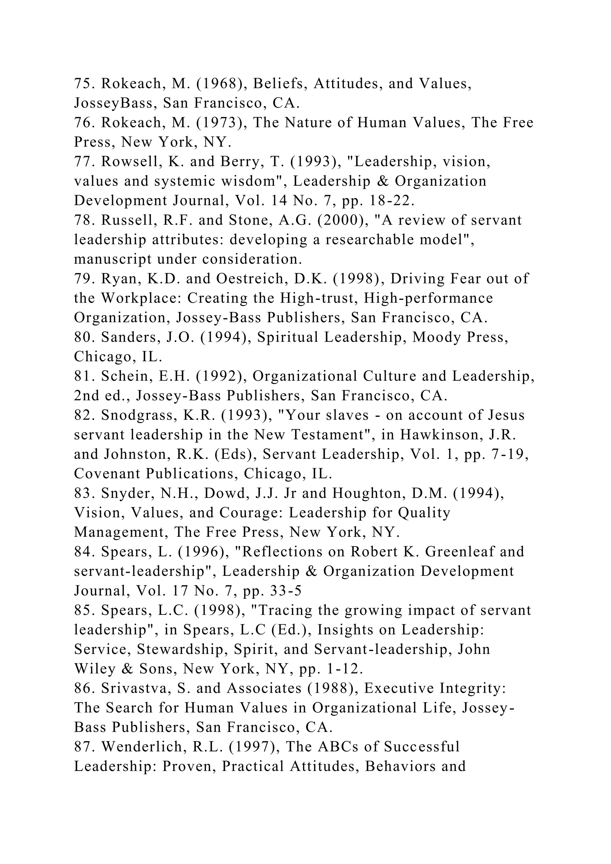 75. Rokeach, M. (1968), Beliefs, Attitudes, and Values,
JosseyBass, San Francisco, CA.
76. Rokeach, M. (1973), The Nature of Human Values, The Free
Press, New York, NY.
77. Rowsell, K. and Berry, T. (1993), "Leadership, vision,
values and systemic wisdom", Leadership & Organization
Development Journal, Vol. 14 No. 7, pp. 18-22.
78. Russell, R.F. and Stone, A.G. (2000), "A review of servant
leadership attributes: developing a researchable model",
manuscript under consideration.
79. Ryan, K.D. and Oestreich, D.K. (1998), Driving Fear out of
the Workplace: Creating the High-trust, High-performance
Organization, Jossey-Bass Publishers, San Francisco, CA.
80. Sanders, J.O. (1994), Spiritual Leadership, Moody Press,
Chicago, IL.
81. Schein, E.H. (1992), Organizational Culture and Leadership,
2nd ed., Jossey-Bass Publishers, San Francisco, CA.
82. Snodgrass, K.R. (1993), "Your slaves - on account of Jesus
servant leadership in the New Testament", in Hawkinson, J.R.
and Johnston, R.K. (Eds), Servant Leadership, Vol. 1, pp. 7-19,
Covenant Publications, Chicago, IL.
83. Snyder, N.H., Dowd, J.J. Jr and Houghton, D.M. (1994),
Vision, Values, and Courage: Leadership for Quality
Management, The Free Press, New York, NY.
84. Spears, L. (1996), "Reflections on Robert K. Greenleaf and
servant-leadership", Leadership & Organization Development
Journal, Vol. 17 No. 7, pp. 33-5
85. Spears, L.C. (1998), "Tracing the growing impact of servant
leadership", in Spears, L.C (Ed.), Insights on Leadership:
Service, Stewardship, Spirit, and Servant-leadership, John
Wiley & Sons, New York, NY, pp. 1-12.
86. Srivastva, S. and Associates (1988), Executive Integrity:
The Search for Human Values in Organizational Life, Jossey-
Bass Publishers, San Francisco, CA.
87. Wenderlich, R.L. (1997), The ABCs of Successful
Leadership: Proven, Practical Attitudes, Behaviors and
 