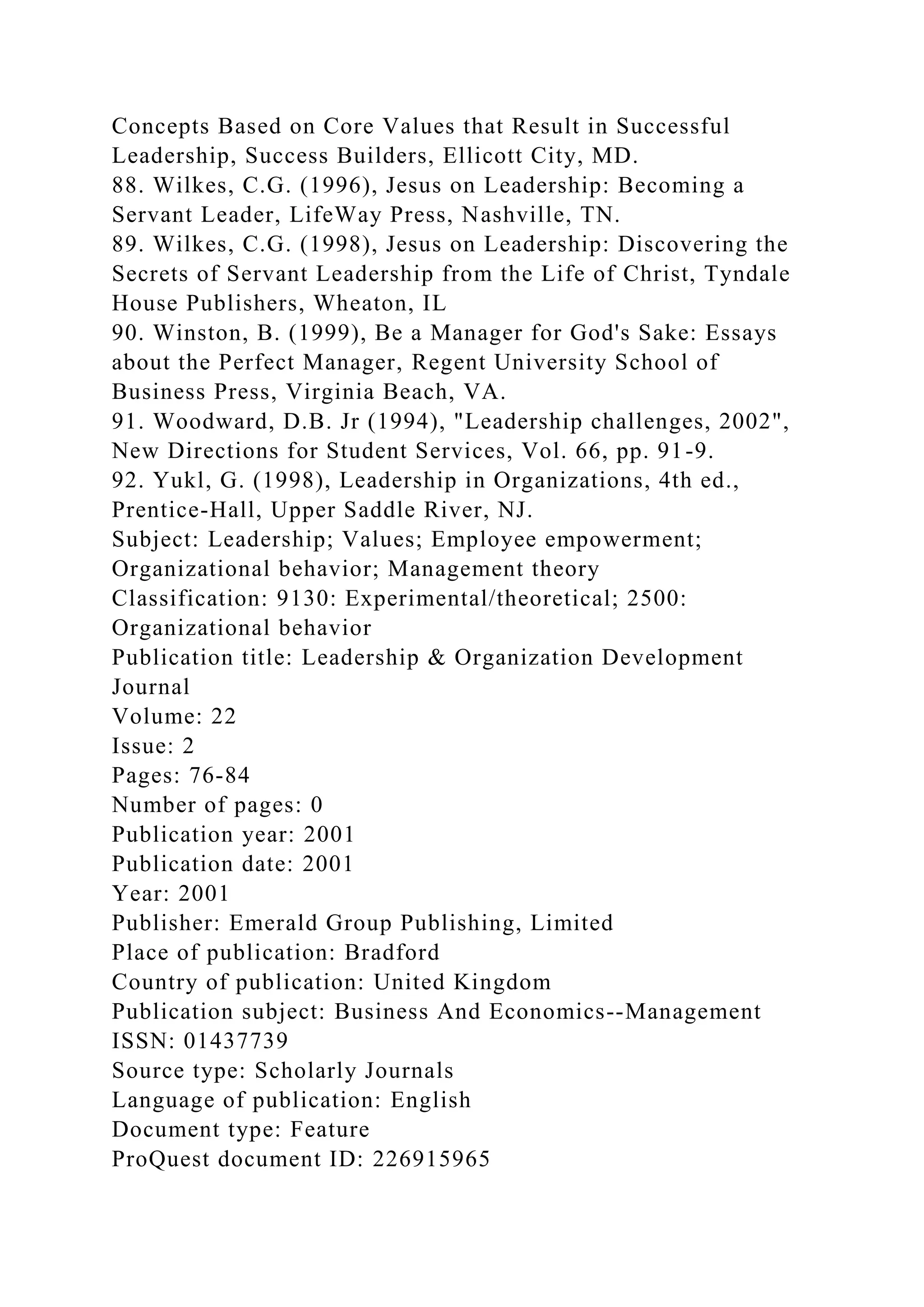 Concepts Based on Core Values that Result in Successful
Leadership, Success Builders, Ellicott City, MD.
88. Wilkes, C.G. (1996), Jesus on Leadership: Becoming a
Servant Leader, LifeWay Press, Nashville, TN.
89. Wilkes, C.G. (1998), Jesus on Leadership: Discovering the
Secrets of Servant Leadership from the Life of Christ, Tyndale
House Publishers, Wheaton, IL
90. Winston, B. (1999), Be a Manager for God's Sake: Essays
about the Perfect Manager, Regent University School of
Business Press, Virginia Beach, VA.
91. Woodward, D.B. Jr (1994), "Leadership challenges, 2002",
New Directions for Student Services, Vol. 66, pp. 91-9.
92. Yukl, G. (1998), Leadership in Organizations, 4th ed.,
Prentice-Hall, Upper Saddle River, NJ.
Subject: Leadership; Values; Employee empowerment;
Organizational behavior; Management theory
Classification: 9130: Experimental/theoretical; 2500:
Organizational behavior
Publication title: Leadership & Organization Development
Journal
Volume: 22
Issue: 2
Pages: 76-84
Number of pages: 0
Publication year: 2001
Publication date: 2001
Year: 2001
Publisher: Emerald Group Publishing, Limited
Place of publication: Bradford
Country of publication: United Kingdom
Publication subject: Business And Economics--Management
ISSN: 01437739
Source type: Scholarly Journals
Language of publication: English
Document type: Feature
ProQuest document ID: 226915965
 