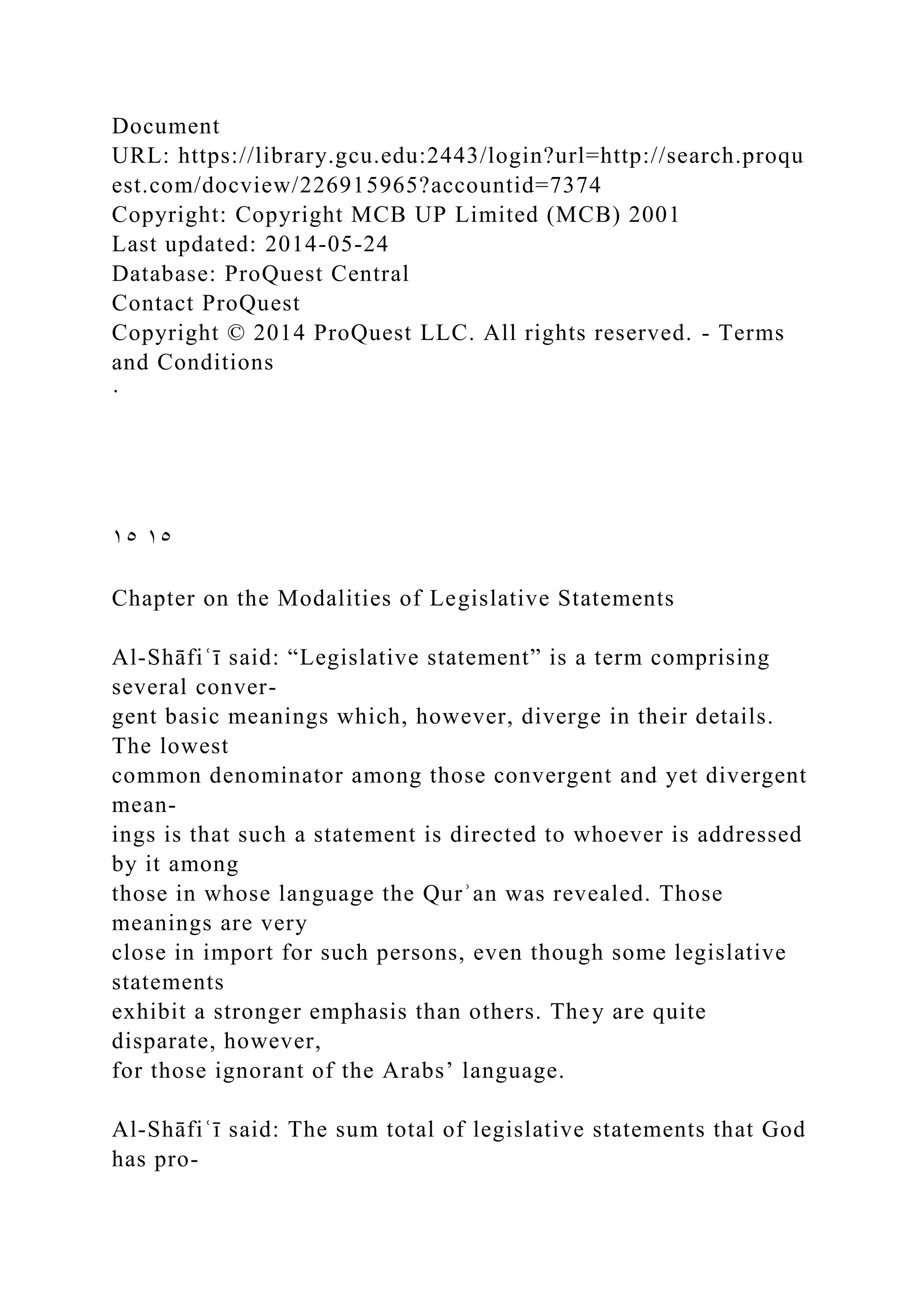 Document
URL: https://library.gcu.edu:2443/login?url=http://search.proqu
est.com/docview/226915965?accountid=7374
Copyright: Copyright MCB UP Limited (MCB) 2001
Last updated: 2014-05-24
Database: ProQuest Central
Contact ProQuest
Copyright © 2014 ProQuest LLC. All rights reserved. - Terms
and Conditions
·
١٥ ١٥
Chapter on the Modalities of Legislative Statements
Al-Shāfiʿī said: “Legislative statement” is a term comprising
several conver-
gent basic meanings which, however, diverge in their details.
The lowest
common denominator among those convergent and yet divergent
mean-
ings is that such a statement is directed to whoever is addressed
by it among
those in whose language the Qurʾan was revealed. Those
meanings are very
close in import for such persons, even though some legislative
statements
exhibit a stronger emphasis than others. They are quite
disparate, however,
for those ignorant of the Arabs’ language.
Al-Shāfiʿī said: The sum total of legislative statements that God
has pro-
 