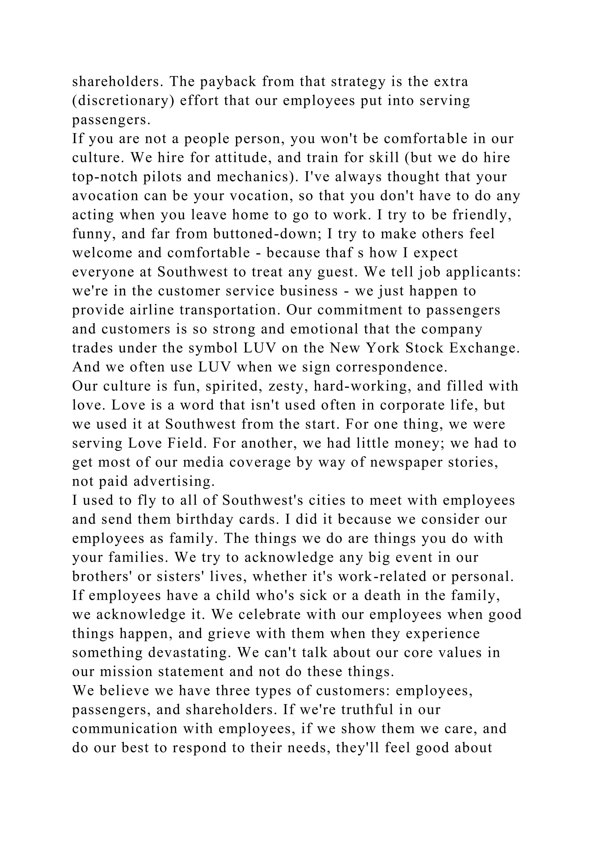 shareholders. The payback from that strategy is the extra
(discretionary) effort that our employees put into serving
passengers.
If you are not a people person, you won't be comfortable in our
culture. We hire for attitude, and train for skill (but we do hire
top-notch pilots and mechanics). I've always thought that your
avocation can be your vocation, so that you don't have to do any
acting when you leave home to go to work. I try to be friendly,
funny, and far from buttoned-down; I try to make others feel
welcome and comfortable - because thaf s how I expect
everyone at Southwest to treat any guest. We tell job applicants:
we're in the customer service business - we just happen to
provide airline transportation. Our commitment to passengers
and customers is so strong and emotional that the company
trades under the symbol LUV on the New York Stock Exchange.
And we often use LUV when we sign correspondence.
Our culture is fun, spirited, zesty, hard-working, and filled with
love. Love is a word that isn't used often in corporate life, but
we used it at Southwest from the start. For one thing, we were
serving Love Field. For another, we had little money; we had to
get most of our media coverage by way of newspaper stories,
not paid advertising.
I used to fly to all of Southwest's cities to meet with employees
and send them birthday cards. I did it because we consider our
employees as family. The things we do are things you do with
your families. We try to acknowledge any big event in our
brothers' or sisters' lives, whether it's work-related or personal.
If employees have a child who's sick or a death in the family,
we acknowledge it. We celebrate with our employees when good
things happen, and grieve with them when they experience
something devastating. We can't talk about our core values in
our mission statement and not do these things.
We believe we have three types of customers: employees,
passengers, and shareholders. If we're truthful in our
communication with employees, if we show them we care, and
do our best to respond to their needs, they'll feel good about
 