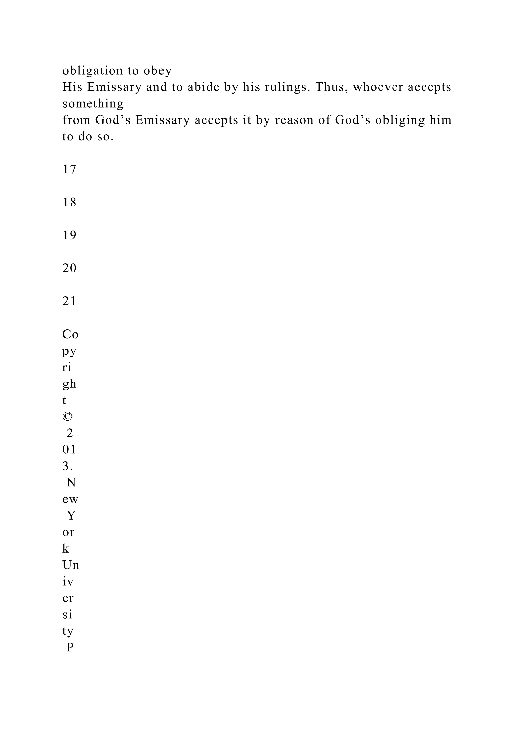 obligation to obey
His Emissary and to abide by his rulings. Thus, whoever accepts
something
from God’s Emissary accepts it by reason of God’s obliging him
to do so.
17
18
19
20
21
Co
py
ri
gh
t
©
2
01
3.
N
ew
Y
or
k
Un
iv
er
si
ty
P
 