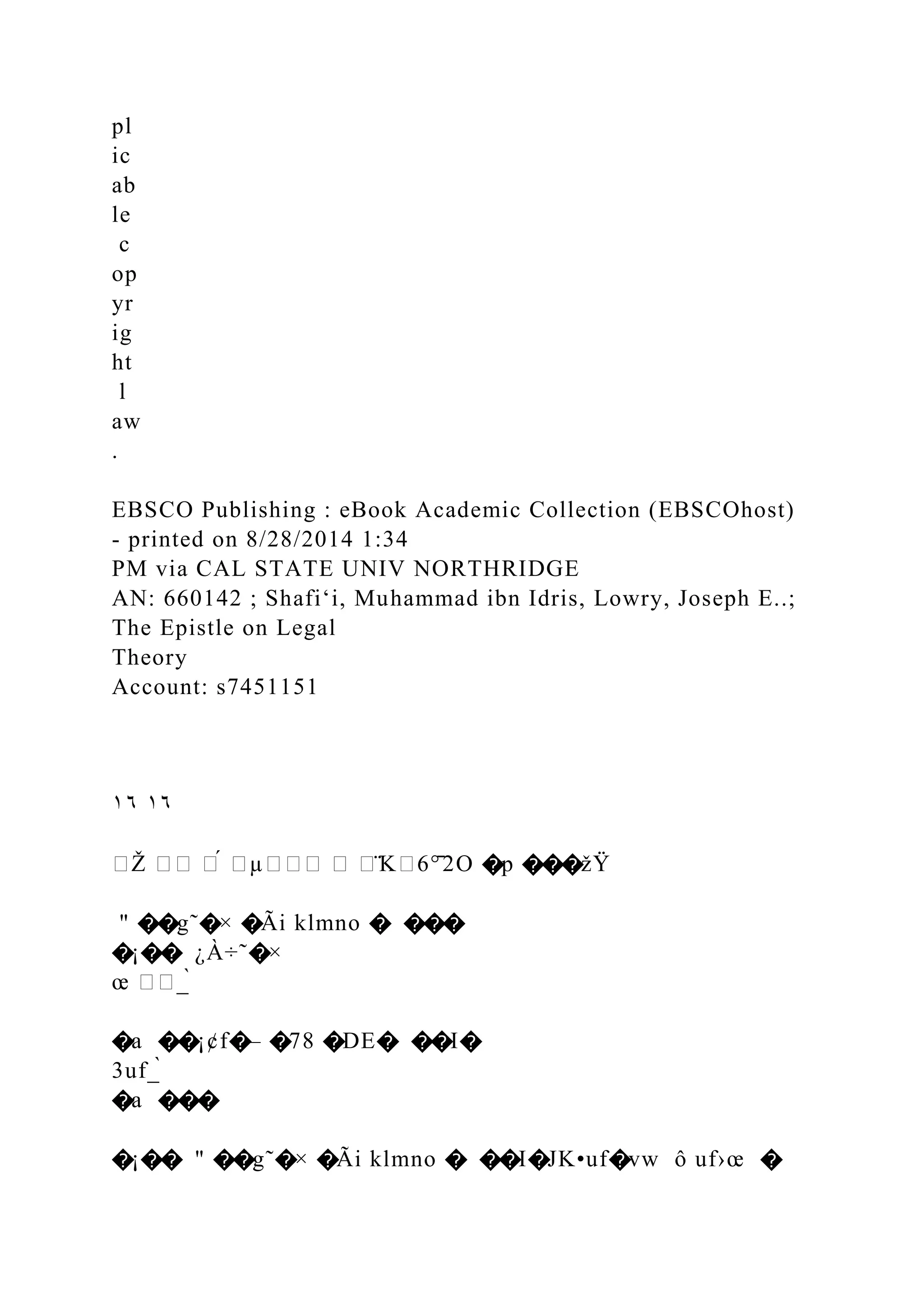 pl
ic
ab
le
c
op
yr
ig
ht
l
aw
.
EBSCO Publishing : eBook Academic Collection (EBSCOhost)
- printed on 8/28/2014 1:34
PM via CAL STATE UNIV NORTHRIDGE
AN: 660142 ; Shafiʻi, Muhammad ibn Idris, Lowry, Joseph E..;
The Epistle on Legal
Theory
Account: s7451151
١٦ ١٦
�Ž �� �́ �µ��� � �̈K�6°̄2O �p ���žŸ
" ��g˜�× �Ãi klmno � ���
�¡�� ¿À÷˜�×
œ ��_̀
�a ��¡¢f�– �78 �DE� ��I�
3uf_̀
�a ���
�¡�� " ��g˜�× �Ãi klmno � ��I�JK•uf�vw ô uf›œ �
 