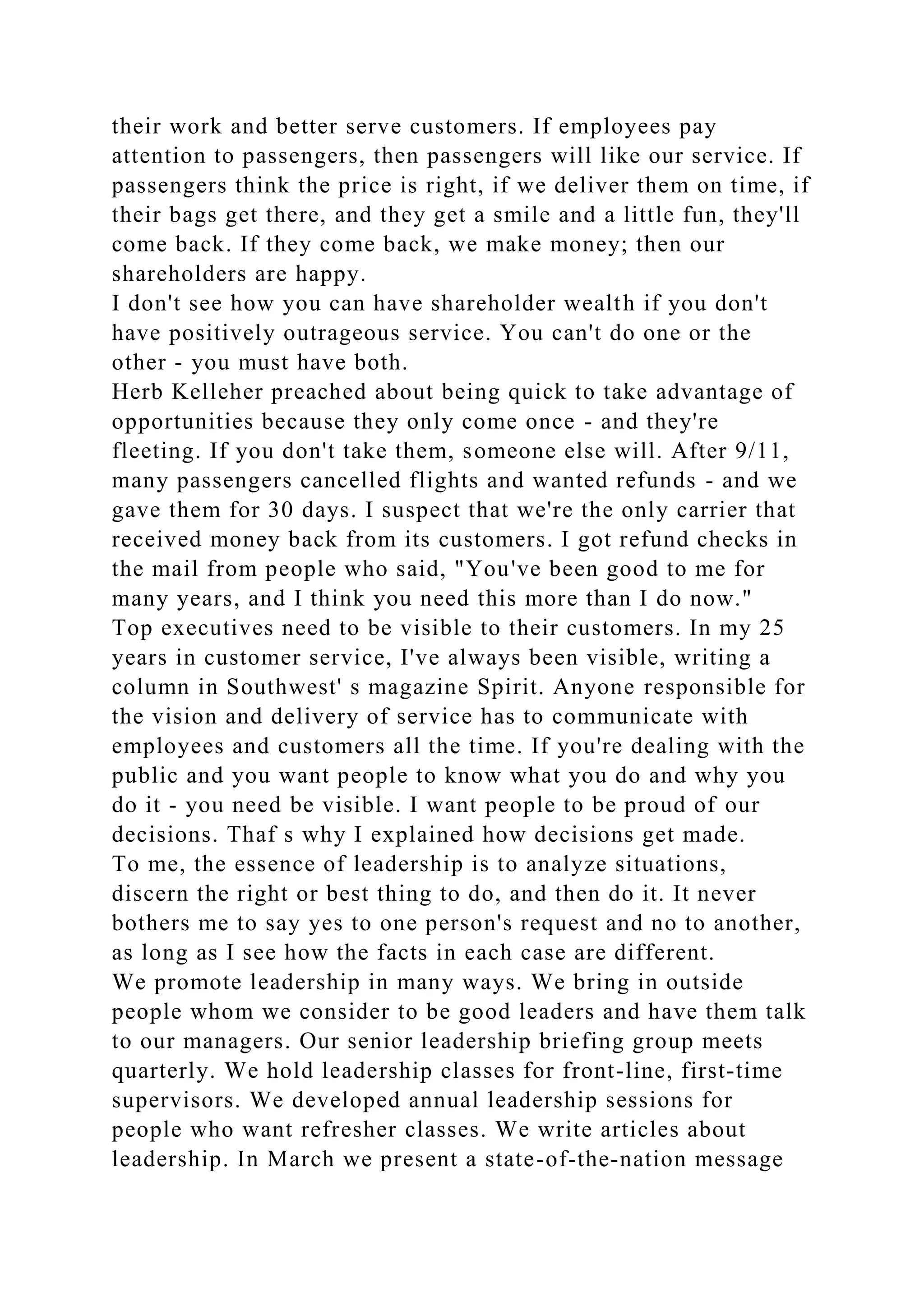their work and better serve customers. If employees pay
attention to passengers, then passengers will like our service. If
passengers think the price is right, if we deliver them on time, if
their bags get there, and they get a smile and a little fun, they'll
come back. If they come back, we make money; then our
shareholders are happy.
I don't see how you can have shareholder wealth if you don't
have positively outrageous service. You can't do one or the
other - you must have both.
Herb Kelleher preached about being quick to take advantage of
opportunities because they only come once - and they're
fleeting. If you don't take them, someone else will. After 9/11,
many passengers cancelled flights and wanted refunds - and we
gave them for 30 days. I suspect that we're the only carrier that
received money back from its customers. I got refund checks in
the mail from people who said, "You've been good to me for
many years, and I think you need this more than I do now."
Top executives need to be visible to their customers. In my 25
years in customer service, I've always been visible, writing a
column in Southwest' s magazine Spirit. Anyone responsible for
the vision and delivery of service has to communicate with
employees and customers all the time. If you're dealing with the
public and you want people to know what you do and why you
do it - you need be visible. I want people to be proud of our
decisions. Thaf s why I explained how decisions get made.
To me, the essence of leadership is to analyze situations,
discern the right or best thing to do, and then do it. It never
bothers me to say yes to one person's request and no to another,
as long as I see how the facts in each case are different.
We promote leadership in many ways. We bring in outside
people whom we consider to be good leaders and have them talk
to our managers. Our senior leadership briefing group meets
quarterly. We hold leadership classes for front-line, first-time
supervisors. We developed annual leadership sessions for
people who want refresher classes. We write articles about
leadership. In March we present a state-of-the-nation message
 