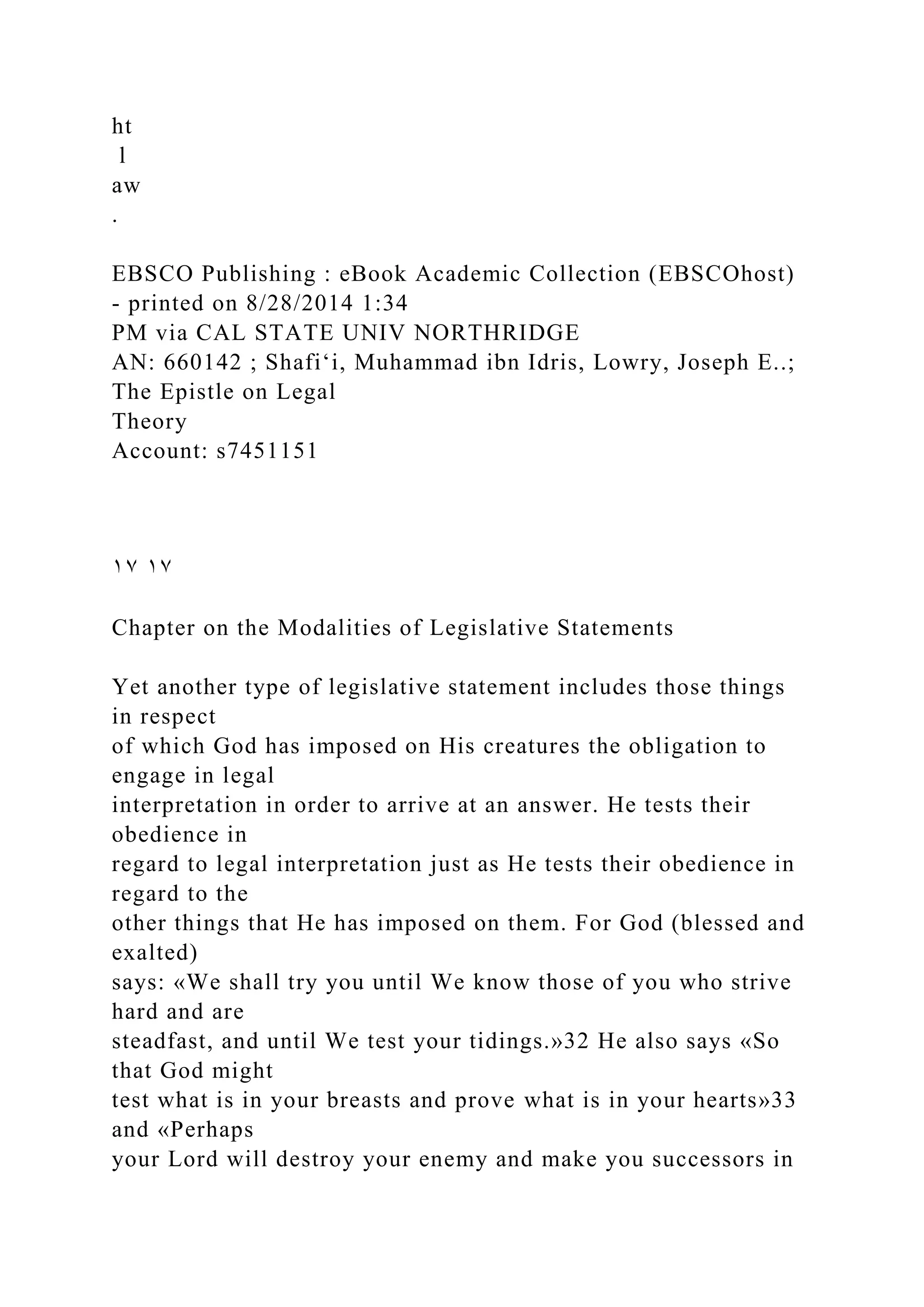 ht
l
aw
.
EBSCO Publishing : eBook Academic Collection (EBSCOhost)
- printed on 8/28/2014 1:34
PM via CAL STATE UNIV NORTHRIDGE
AN: 660142 ; Shafiʻi, Muhammad ibn Idris, Lowry, Joseph E..;
The Epistle on Legal
Theory
Account: s7451151
١٧ ١٧
Chapter on the Modalities of Legislative Statements
Yet another type of legislative statement includes those things
in respect
of which God has imposed on His creatures the obligation to
engage in legal
interpretation in order to arrive at an answer. He tests their
obedience in
regard to legal interpretation just as He tests their obedience in
regard to the
other things that He has imposed on them. For God (blessed and
exalted)
says: «We shall try you until We know those of you who strive
hard and are
steadfast, and until We test your tidings.»32 He also says «So
that God might
test what is in your breasts and prove what is in your hearts»33
and «Perhaps
your Lord will destroy your enemy and make you successors in
 